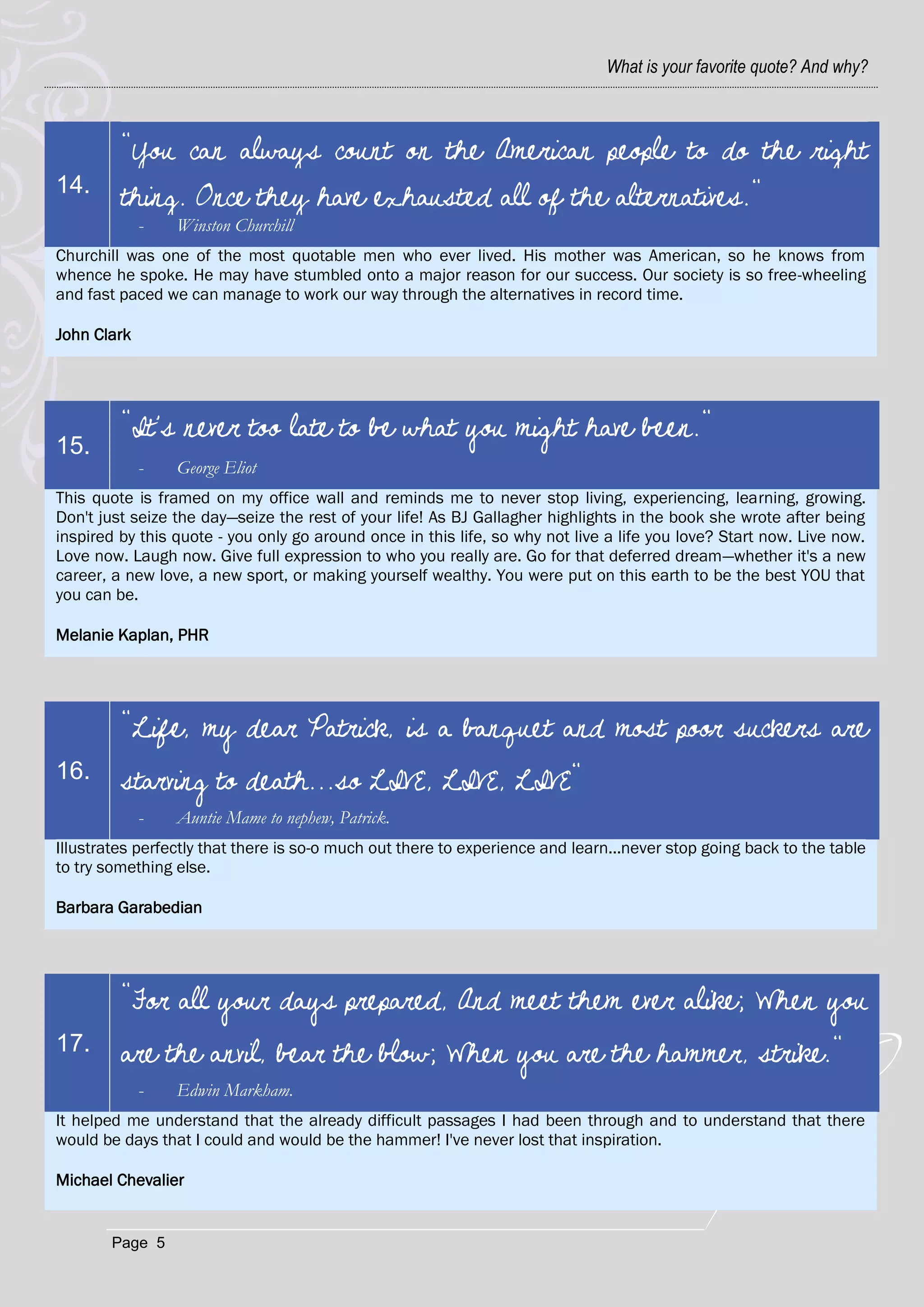 What is your favorite quote? And why?



         "You can always count on the American people to do the right
14.
         thing. Once they have exhausted all of the alternatives."
             -   Winston Churchill
Churchill was one of the most quotable men who ever lived. His mother was American, so he knows from
whence he spoke. He may have stumbled onto a major reason for our success. Our society is so free-wheeling
and fast paced we can manage to work our way through the alternatives in record time.

John Clark




         "It's never too late to be what you might have been."
15.
             -   George Eliot
This quote is framed on my office wall and reminds me to never stop living, experiencing, learning, growing.
Don't just seize the day—seize the rest of your life! As BJ Gallagher highlights in the book she wrote after being
inspired by this quote - you only go around once in this life, so why not live a life you love? Start now. Live now.
Love now. Laugh now. Give full expression to who you really are. Go for that deferred dream—whether it's a new
career, a new love, a new sport, or making yourself wealthy. You were put on this earth to be the best YOU that
you can be.

Melanie Kaplan, PHR




         "Life, my dear Patrick, is a banquet and most poor suckers are
16.      starving to death...so LIVE, LIVE, LIVE"
             -   Auntie Mame to nephew, Patrick.
Illustrates perfectly that there is so-o much out there to experience and learn...never stop going back to the table
to try something else.

Barbara Garabedian




         "For all your days prepared, And meet them ever alike; When you
17.      are the anvil, bear the blow; When you are the hammer, strike."
             -   Edwin Markham.
It helped me understand that the already difficult passages I had been through and to understand that there
would be days that I could and would be the hammer! I've never lost that inspiration.

Michael Chevalier


        Page 5
 