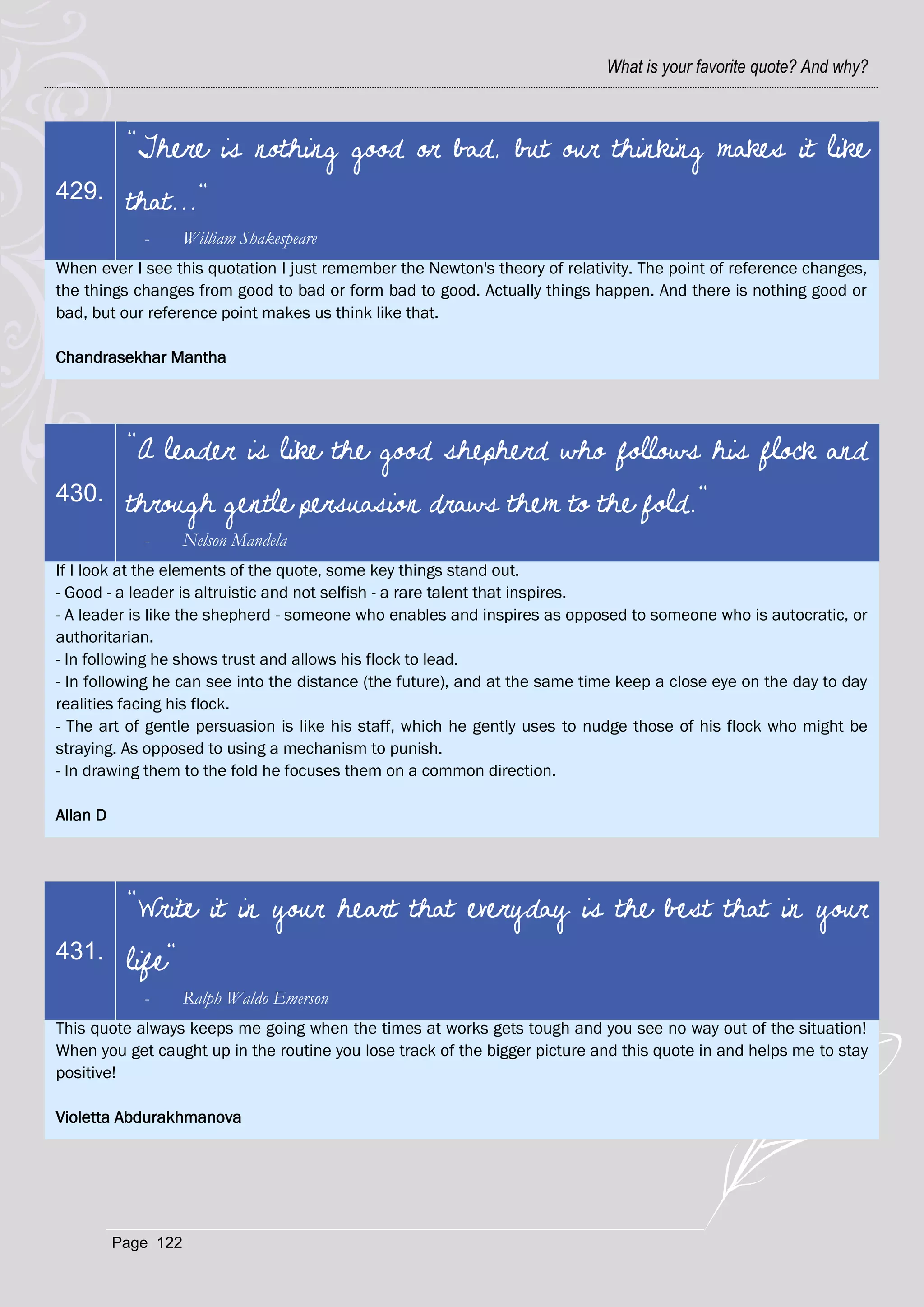 What is your favorite quote? And why?



           "There is nothing good or bad, but our thinking makes it like
429.       that..."
             -       William Shakespeare
When ever I see this quotation I just remember the Newton's theory of relativity. The point of reference changes,
the things changes from good to bad or form bad to good. Actually things happen. And there is nothing good or
bad, but our reference point makes us think like that.

Chandrasekhar Mantha




           "A leader is like the good shepherd who follows his flock and
430.       through gentle persuasion draws them to the fold."
             -       Nelson Mandela
If I look at the elements of the quote, some key things stand out.
- Good - a leader is altruistic and not selfish - a rare talent that inspires.
- A leader is like the shepherd - someone who enables and inspires as opposed to someone who is autocratic, or
authoritarian.
- In following he shows trust and allows his flock to lead.
- In following he can see into the distance (the future), and at the same time keep a close eye on the day to day
realities facing his flock.
- The art of gentle persuasion is like his staff, which he gently uses to nudge those of his flock who might be
straying. As opposed to using a mechanism to punish.
- In drawing them to the fold he focuses them on a common direction.

Allan D




           "Write it in your heart that everyday is the best that in your
431.       life"
             -       Ralph Waldo Emerson
This quote always keeps me going when the times at works gets tough and you see no way out of the situation!
When you get caught up in the routine you lose track of the bigger picture and this quote in and helps me to stay
positive!

Violetta Abdurakhmanova




          Page 122
 