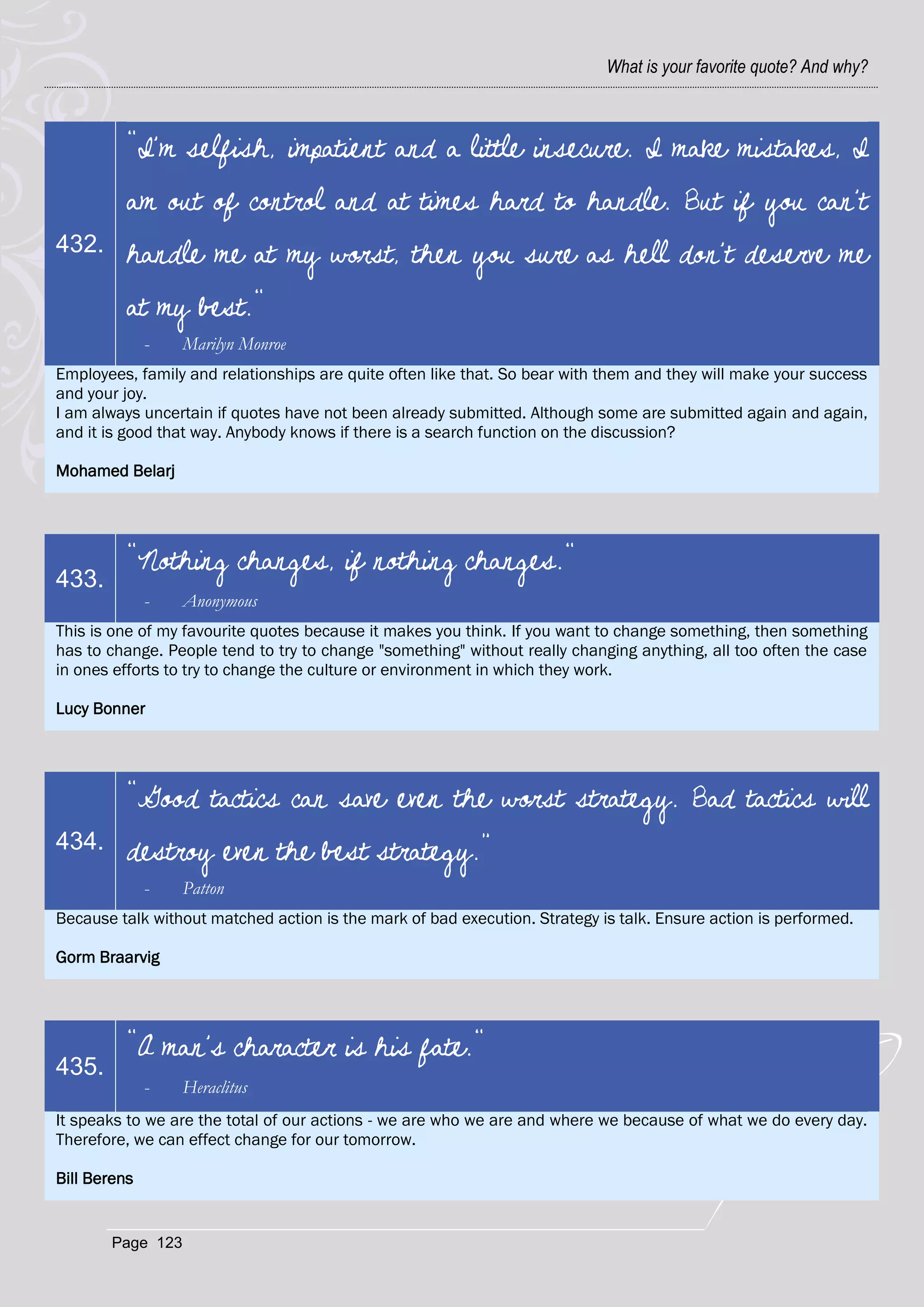 What is your favorite quote? And why?



          "I'm selfish, impatient and a little insecure. I make mistakes, I
          am out of control and at times hard to handle. But if you can't
432.      handle me at my worst, then you sure as hell don't deserve me
          at my best."
              -   Marilyn Monroe
Employees, family and relationships are quite often like that. So bear with them and they will make your success
and your joy.
I am always uncertain if quotes have not been already submitted. Although some are submitted again and again,
and it is good that way. Anybody knows if there is a search function on the discussion?

Mohamed Belarj




          "Nothing changes, if nothing changes."
433.
              -   Anonymous
This is one of my favourite quotes because it makes you think. If you want to change something, then something
has to change. People tend to try to change "something" without really changing anything, all too often the case
in ones efforts to try to change the culture or environment in which they work.

Lucy Bonner




          “Good tactics can save even the worst strategy. Bad tactics will
434.      destroy even the best strategy.”
              -   Patton
Because talk without matched action is the mark of bad execution. Strategy is talk. Ensure action is performed.

Gorm Braarvig




          "A man's character is his fate."
435.
              -   Heraclitus
It speaks to we are the total of our actions - we are who we are and where we because of what we do every day.
Therefore, we can effect change for our tomorrow.

Bill Berens


       Page 123
 