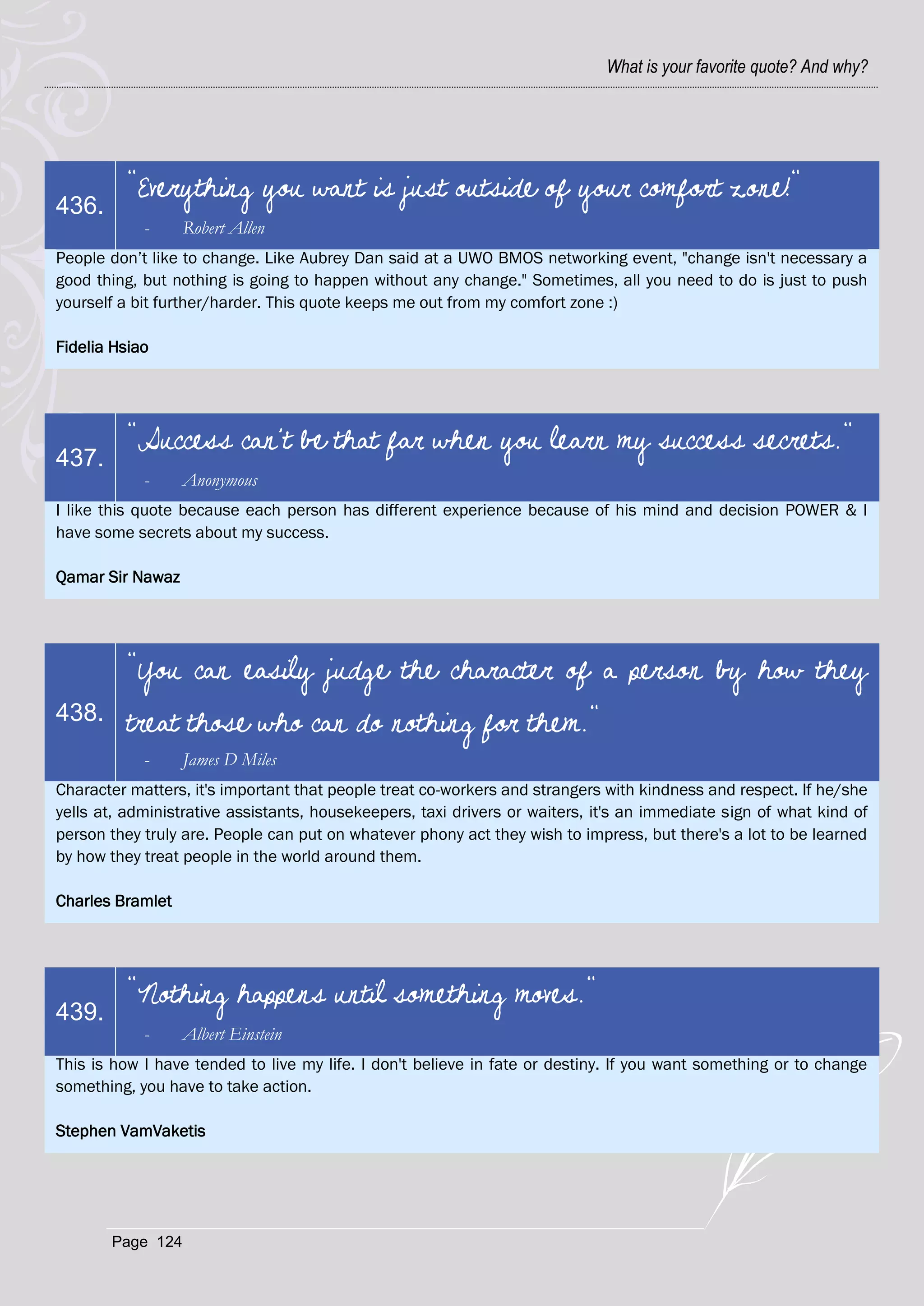 What is your favorite quote? And why?




         "Everything you want is just outside of your comfort zone!"
436.
            -     Robert Allen
People don‘t like to change. Like Aubrey Dan said at a UWO BMOS networking event, "change isn't necessary a
good thing, but nothing is going to happen without any change." Sometimes, all you need to do is just to push
yourself a bit further/harder. This quote keeps me out from my comfort zone :)

Fidelia Hsiao




         "Success can't be that far when you learn my success secrets."
437.
            -     Anonymous
I like this quote because each person has different experience because of his mind and decision POWER & I
have some secrets about my success.

Qamar Sir Nawaz




         "You can easily judge the character of a person by how they
438.     treat those who can do nothing for them."
            -     James D Miles
Character matters, it's important that people treat co-workers and strangers with kindness and respect. If he/she
yells at, administrative assistants, housekeepers, taxi drivers or waiters, it's an immediate sign of what kind of
person they truly are. People can put on whatever phony act they wish to impress, but there's a lot to be learned
by how they treat people in the world around them.

Charles Bramlet




         "Nothing happens until something moves."
439.
            -     Albert Einstein
This is how I have tended to live my life. I don't believe in fate or destiny. If you want something or to change
something, you have to take action.

Stephen VamVaketis




       Page 124
 