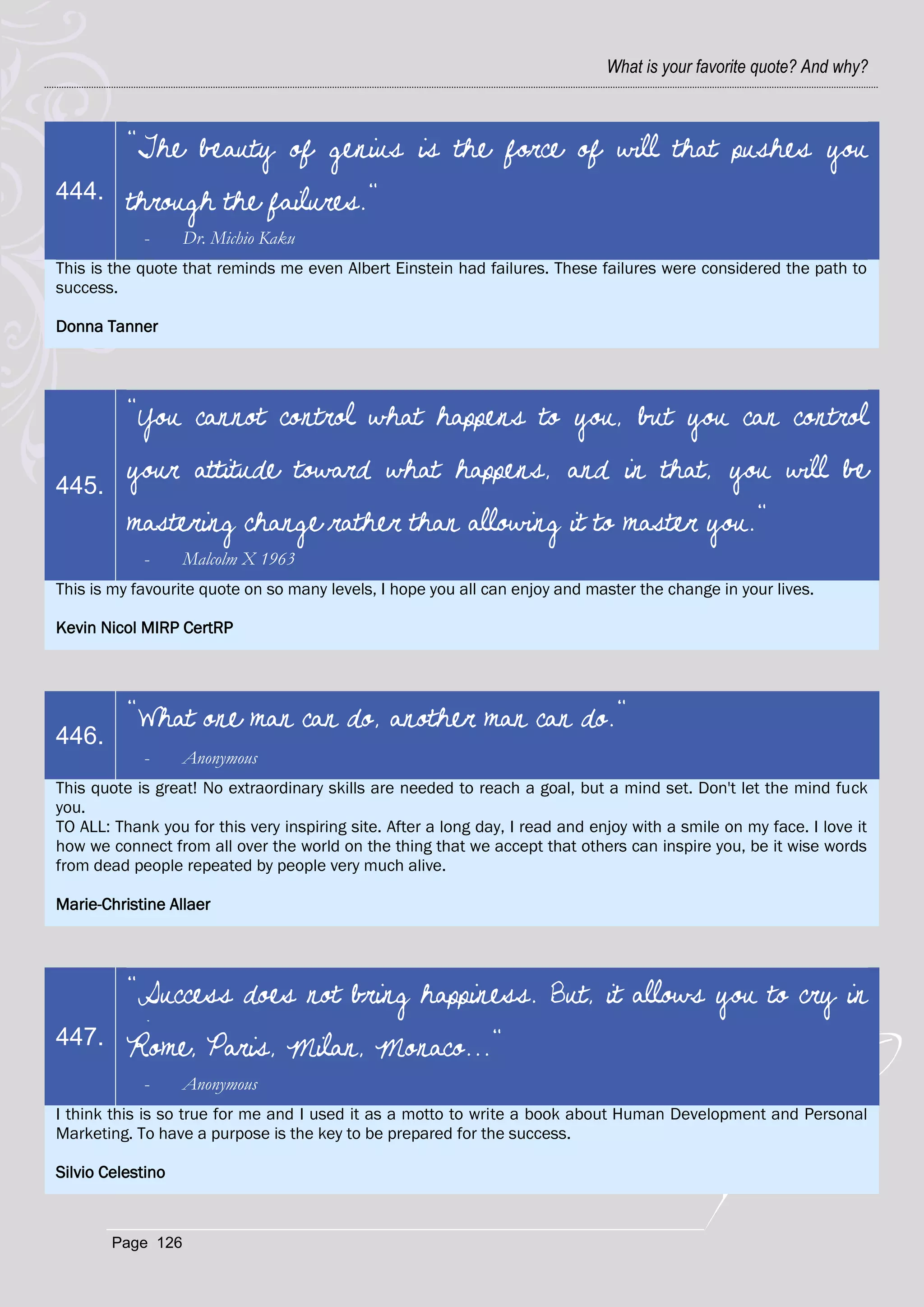 What is your favorite quote? And why?



          "The beauty of genius is the force of will that pushes you
444.      through the failures."
            -      Dr. Michio Kaku
This is the quote that reminds me even Albert Einstein had failures. These failures were considered the path to
success.

Donna Tanner




          "You cannot control what happens to you, but you can control

445.
          your attitude toward what happens, and in that, you will be
          mastering change rather than allowing it to master you."
            -      Malcolm X 1963
This is my favourite quote on so many levels, I hope you all can enjoy and master the change in your lives.

Kevin Nicol MIRP CertRP




          "What one man can do, another man can do."
446.
            -      Anonymous
This quote is great! No extraordinary skills are needed to reach a goal, but a mind set. Don't let the mind fuck
you.
TO ALL: Thank you for this very inspiring site. After a long day, I read and enjoy with a smile on my face. I love it
how we connect from all over the world on the thing that we accept that others can inspire you, be it wise words
from dead people repeated by people very much alive.

Marie-Christine Allaer




          "Success does not bring happiness. But, it allows you to cry in
447.      Rome, Paris, Milan, Monaco..."
            -      Anonymous
I think this is so true for me and I used it as a motto to write a book about Human Development and Personal
Marketing. To have a purpose is the key to be prepared for the success.

Silvio Celestino



        Page 126
 