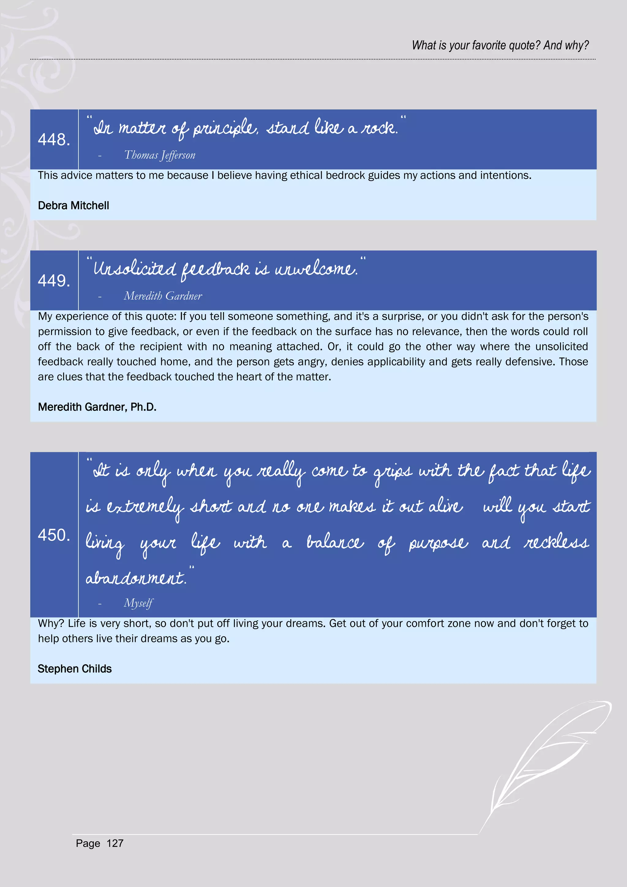 What is your favorite quote? And why?




          "In matter of principle, stand like a rock."
448.
            -     Thomas Jefferson
This advice matters to me because I believe having ethical bedrock guides my actions and intentions.

Debra Mitchell




          "Unsolicited feedback is unwelcome."
449.
            -     Meredith Gardner
My experience of this quote: If you tell someone something, and it's a surprise, or you didn't ask for the person's
permission to give feedback, or even if the feedback on the surface has no relevance, then the words could roll
off the back of the recipient with no meaning attached. Or, it could go the other way where the unsolicited
feedback really touched home, and the person gets angry, denies applicability and gets really defensive. Those
are clues that the feedback touched the heart of the matter.

Meredith Gardner, Ph.D.




          “It is only when you really come to grips with the fact that life
          is extremely short and no one makes it out alive…will you start
450.      living your life with a balance of purpose and reckless
          abandonment.”
            -     Myself
Why? Life is very short, so don't put off living your dreams. Get out of your comfort zone now and don't forget to
help others live their dreams as you go.

Stephen Childs




       Page 127
 