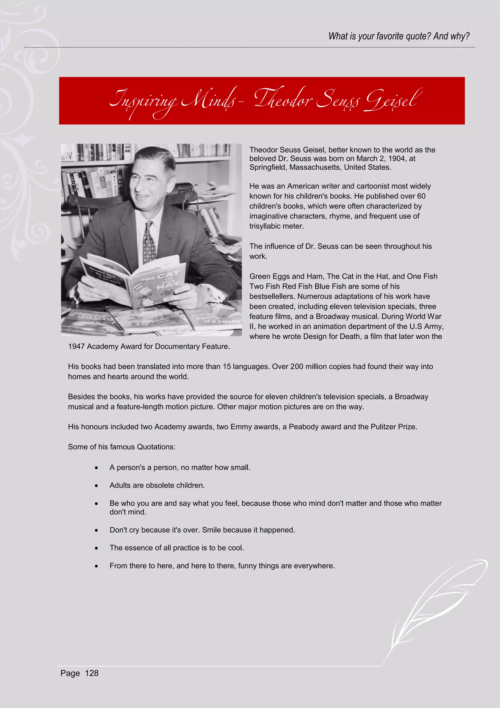What is your favorite quote? And why?




                                                          Theodor Seuss Geisel, better known to the world as the
                                                          beloved Dr. Seuss was born on March 2, 1904, at
                                                          Springfield, Massachusetts, United States.

                                                          He was an American writer and cartoonist most widely
                                                          known for his children's books. He published over 60
                                                          children's books, which were often characterized by
                                                          imaginative characters, rhyme, and frequent use of
                                                          trisyllabic meter.

                                                          The influence of Dr. Seuss can be seen throughout his
                                                          work.

                                                          Green Eggs and Ham, The Cat in the Hat, and One Fish
                                                          Two Fish Red Fish Blue Fish are some of his
                                                          bestsellellers. Numerous adaptations of his work have
                                                          been created, including eleven television specials, three
                                                          feature films, and a Broadway musical. During World War
                                                          II, he worked in an animation department of the U.S Army,
                                                          where he wrote Design for Death, a film that later won the
 1947 Academy Award for Documentary Feature.

 His books had been translated into more than 15 languages. Over 200 million copies had found their way into
 homes and hearts around the world.

 Besides the books, his works have provided the source for eleven children's television specials, a Broadway
 musical and a feature-length motion picture. Other major motion pictures are on the way.

 His honours included two Academy awards, two Emmy awards, a Peabody award and the Pulitzer Prize.

 Some of his famous Quotations:

            A person's a person, no matter how small.

            Adults are obsolete children.

            Be who you are and say what you feel, because those who mind don't matter and those who matter
             don't mind.

            Don't cry because it's over. Smile because it happened.

            The essence of all practice is to be cool.

            From there to here, and here to there, funny things are everywhere.




Page 128
 