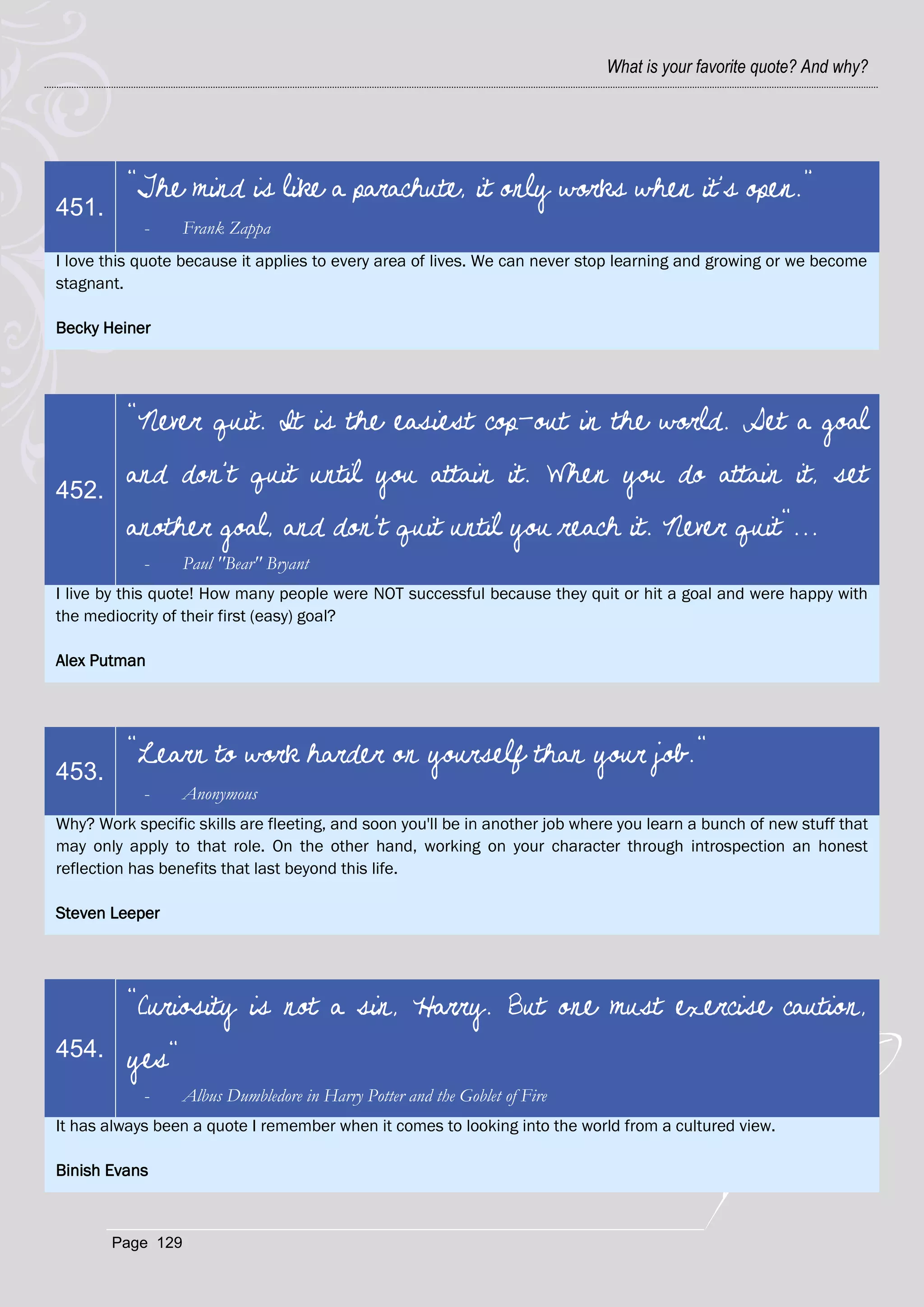 What is your favorite quote? And why?




          “The mind is like a parachute, it only works when it's open.”
451.
            -     Frank Zappa
I love this quote because it applies to every area of lives. We can never stop learning and growing or we become
stagnant.

Becky Heiner




          "Never quit. It is the easiest cop-out in the world. Set a goal

452.
          and don't quit until you attain it. When you do attain it, set
          another goal, and don't quit until you reach it. Never quit"...
            -     Paul "Bear" Bryant
I live by this quote! How many people were NOT successful because they quit or hit a goal and were happy with
the mediocrity of their first (easy) goal?

Alex Putman




          "Learn to work harder on yourself than your job."
453.
            -     Anonymous
Why? Work specific skills are fleeting, and soon you'll be in another job where you learn a bunch of new stuff that
may only apply to that role. On the other hand, working on your character through introspection an honest
reflection has benefits that last beyond this life.

Steven Leeper




          "Curiosity is not a sin, Harry. But one must exercise caution,
454.      yes"
            -     Albus Dumbledore in Harry Potter and the Goblet of Fire
It has always been a quote I remember when it comes to looking into the world from a cultured view.

Binish Evans



       Page 129
 