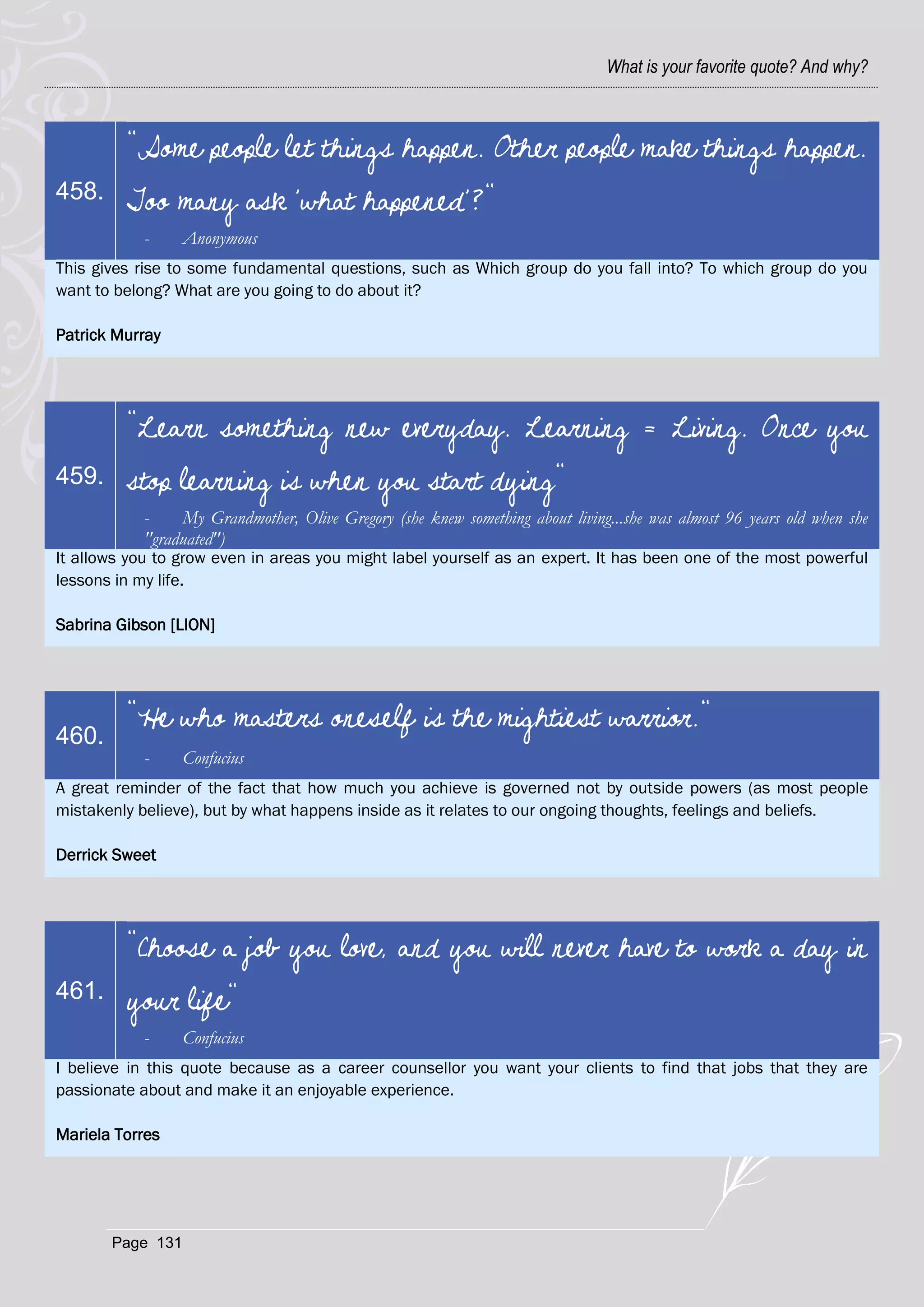 What is your favorite quote? And why?



         "Some people let things happen. Other people make things happen.
458.     Too many ask 'what happened'?"
            -     Anonymous
This gives rise to some fundamental questions, such as Which group do you fall into? To which group do you
want to belong? What are you going to do about it?

Patrick Murray




         "Learn something new everyday. Learning = Living. Once you
459.     stop learning is when you start dying"
            -    My Grandmother, Olive Gregory (she knew something about living...she was almost 96 years old when she
            "graduated")
It allows you to grow even in areas you might label yourself as an expert. It has been one of the most powerful
lessons in my life.

Sabrina Gibson [LION]




         "He who masters oneself is the mightiest warrior."
460.
            -     Confucius
A great reminder of the fact that how much you achieve is governed not by outside powers (as most people
mistakenly believe), but by what happens inside as it relates to our ongoing thoughts, feelings and beliefs.

Derrick Sweet




         "Choose a job you love, and you will never have to work a day in
461.     your life"
            -     Confucius
I believe in this quote because as a career counsellor you want your clients to find that jobs that they are
passionate about and make it an enjoyable experience.

Mariela Torres




       Page 131
 
