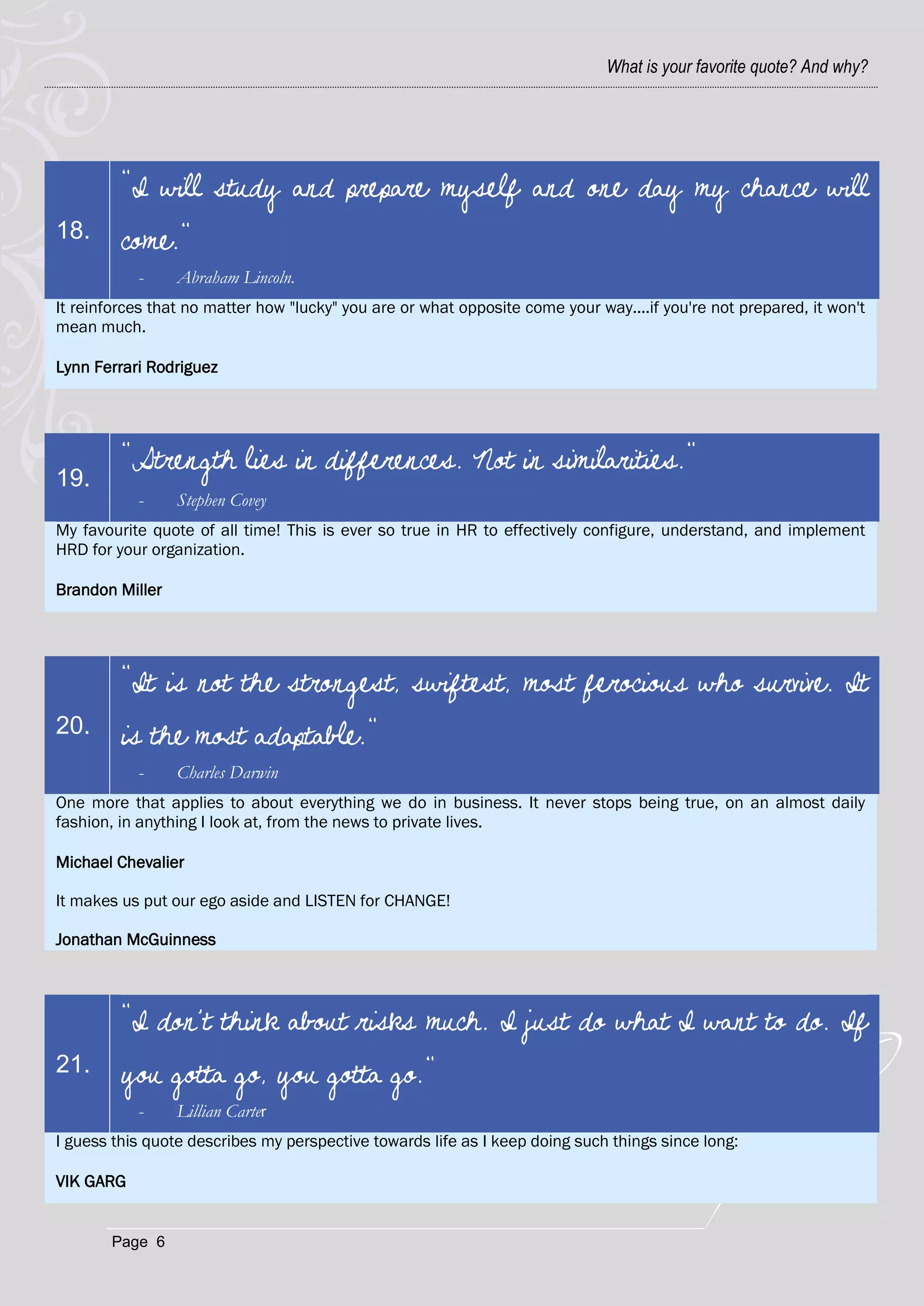 What is your favorite quote? And why?




         "I will study and prepare myself and one day my chance will
18.      come."
           -     Abraham Lincoln.
It reinforces that no matter how "lucky" you are or what opposite come your way....if you're not prepared, it won't
mean much.

Lynn Ferrari Rodriguez




         "Strength lies in differences. Not in similarities."
19.
           -     Stephen Covey
My favourite quote of all time! This is ever so true in HR to effectively configure, understand, and implement
HRD for your organization.

Brandon Miller




         "It is not the strongest, swiftest, most ferocious who survive. It
20.      is the most adaptable."
           -     Charles Darwin
One more that applies to about everything we do in business. It never stops being true, on an almost daily
fashion, in anything I look at, from the news to private lives.

Michael Chevalier

It makes us put our ego aside and LISTEN for CHANGE!

Jonathan McGuinness



         "I don't think about risks much. I just do what I want to do. If
21.      you gotta go, you gotta go."
           -     Lillian Carter
I guess this quote describes my perspective towards life as I keep doing such things since long:

VIK GARG


       Page 6
 