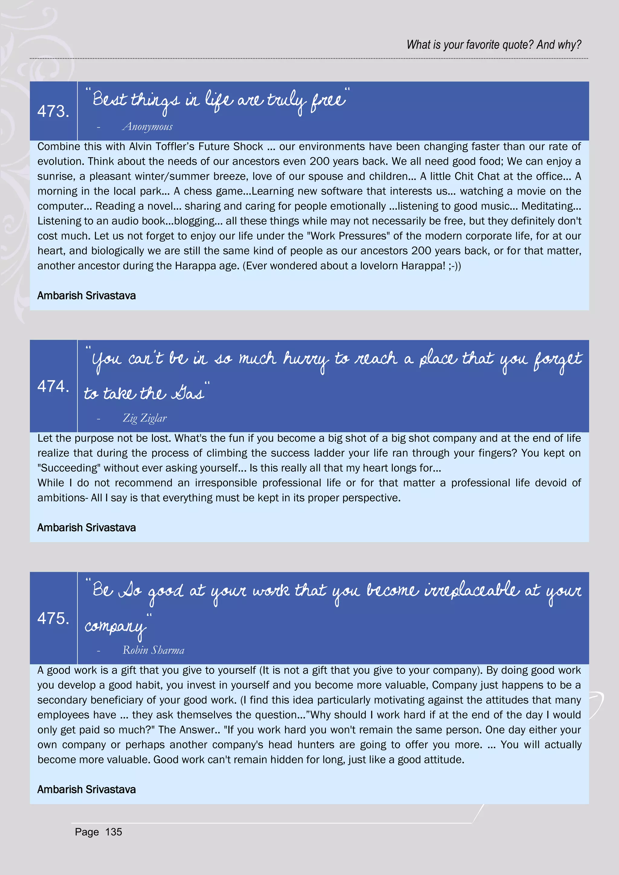 What is your favorite quote? And why?



          "Best things in life are truly free"
473.
            -      Anonymous
Combine this with Alvin Toffler‘s Future Shock ... our environments have been changing faster than our rate of
evolution. Think about the needs of our ancestors even 200 years back. We all need good food; We can enjoy a
sunrise, a pleasant winter/summer breeze, love of our spouse and children... A little Chit Chat at the office... A
morning in the local park... A chess game...Learning new software that interests us... watching a movie on the
computer... Reading a novel... sharing and caring for people emotionally ...listening to good music... Meditating...
Listening to an audio book...blogging... all these things while may not necessarily be free, but they definitely don't
cost much. Let us not forget to enjoy our life under the "Work Pressures" of the modern corporate life, for at our
heart, and biologically we are still the same kind of people as our ancestors 200 years back, or for that matter,
another ancestor during the Harappa age. (Ever wondered about a lovelorn Harappa! ;-))

Ambarish Srivastava




          "You can't be in so much hurry to reach a place that you forget
474.      to take the Gas"
            -      Zig Ziglar
Let the purpose not be lost. What's the fun if you become a big shot of a big shot company and at the end of life
realize that during the process of climbing the success ladder your life ran through your fingers? You kept on
"Succeeding" without ever asking yourself... Is this really all that my heart longs for...
While I do not recommend an irresponsible professional life or for that matter a professional life devoid of
ambitions- All I say is that everything must be kept in its proper perspective.

Ambarish Srivastava




          "Be So good at your work that you become irreplaceable at your
475.      company"
            -      Robin Sharma
A good work is a gift that you give to yourself (It is not a gift that you give to your company). By doing good work
you develop a good habit, you invest in yourself and you become more valuable, Company just happens to be a
secondary beneficiary of your good work. (I find this idea particularly motivating against the attitudes that many
employees have ... they ask themselves the question...‖Why should I work hard if at the end of the day I would
only get paid so much?" The Answer.. "If you work hard you won't remain the same person. One day either your
own company or perhaps another company's head hunters are going to offer you more. ... You will actually
become more valuable. Good work can't remain hidden for long, just like a good attitude.

Ambarish Srivastava


        Page 135
 
