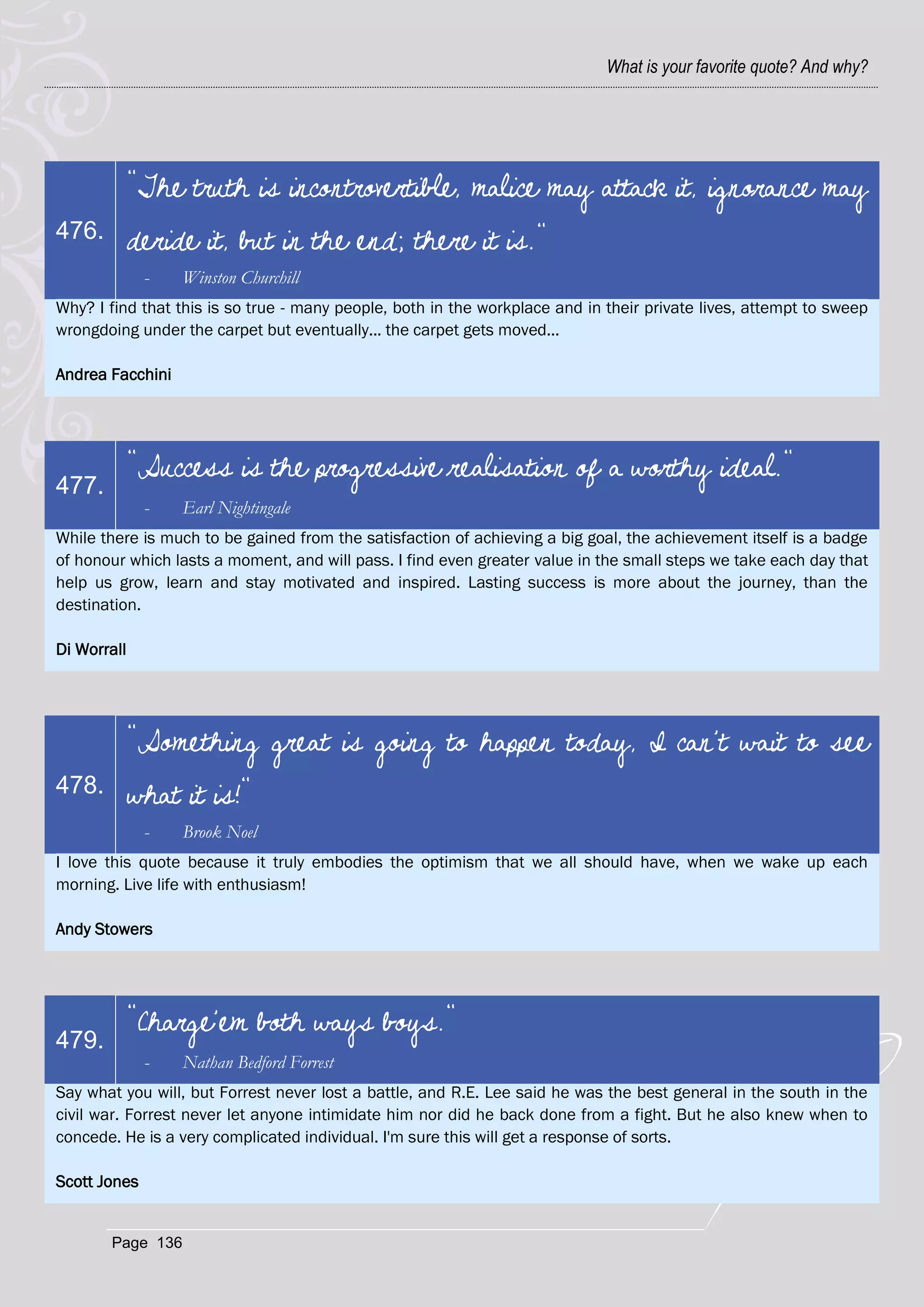 What is your favorite quote? And why?




             "The truth is incontrovertible, malice may attack it, ignorance may
476.         deride it, but in the end; there it is."
              -   Winston Churchill
Why? I find that this is so true - many people, both in the workplace and in their private lives, attempt to sweep
wrongdoing under the carpet but eventually... the carpet gets moved...

Andrea Facchini




             "Success is the progressive realisation of a worthy ideal."
477.
              -   Earl Nightingale
While there is much to be gained from the satisfaction of achieving a big goal, the achievement itself is a badge
of honour which lasts a moment, and will pass. I find even greater value in the small steps we take each day that
help us grow, learn and stay motivated and inspired. Lasting success is more about the journey, than the
destination.

Di Worrall




             "Something great is going to happen today, I can't wait to see
478.         what it is!"
              -   Brook Noel
I love this quote because it truly embodies the optimism that we all should have, when we wake up each
morning. Live life with enthusiasm!

Andy Stowers




             "Charge'em both ways boys."
479.
              -   Nathan Bedford Forrest
Say what you will, but Forrest never lost a battle, and R.E. Lee said he was the best general in the south in the
civil war. Forrest never let anyone intimidate him nor did he back done from a fight. But he also knew when to
concede. He is a very complicated individual. I'm sure this will get a response of sorts.

Scott Jones


       Page 136
 