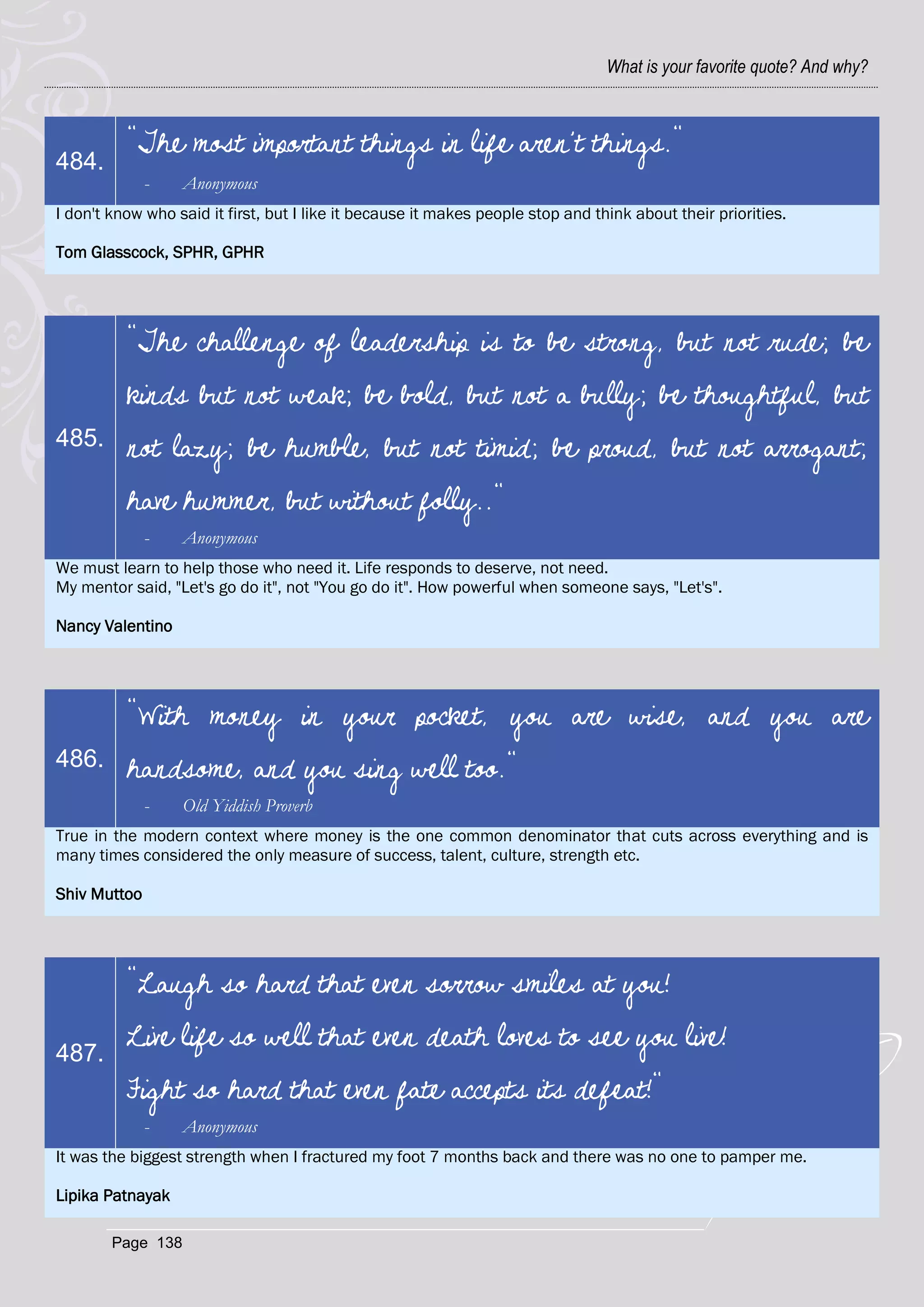What is your favorite quote? And why?



          "The most important things in life aren't things."
484.
              -    Anonymous
I don't know who said it first, but I like it because it makes people stop and think about their priorities.

Tom Glasscock, SPHR, GPHR




          "The challenge of leadership is to be strong, but not rude; be
          kinds but not weak; be bold, but not a bully; be thoughtful, but
485.      not lazy; be humble, but not timid; be proud, but not arrogant;
          have hummer, but without folly.."
              -    Anonymous
We must learn to help those who need it. Life responds to deserve, not need.
My mentor said, "Let's go do it", not "You go do it". How powerful when someone says, "Let's".

Nancy Valentino




          "With money in your pocket, you are wise, and you are
486.      handsome, and you sing well too."
              -    Old Yiddish Proverb
True in the modern context where money is the one common denominator that cuts across everything and is
many times considered the only measure of success, talent, culture, strength etc.

Shiv Muttoo




          "Laugh so hard that even sorrow smiles at you!

487.
          Live life so well that even death loves to see you live!
          Fight so hard that even fate accepts its defeat!"
              -    Anonymous
It was the biggest strength when I fractured my foot 7 months back and there was no one to pamper me.

Lipika Patnayak

        Page 138
 
