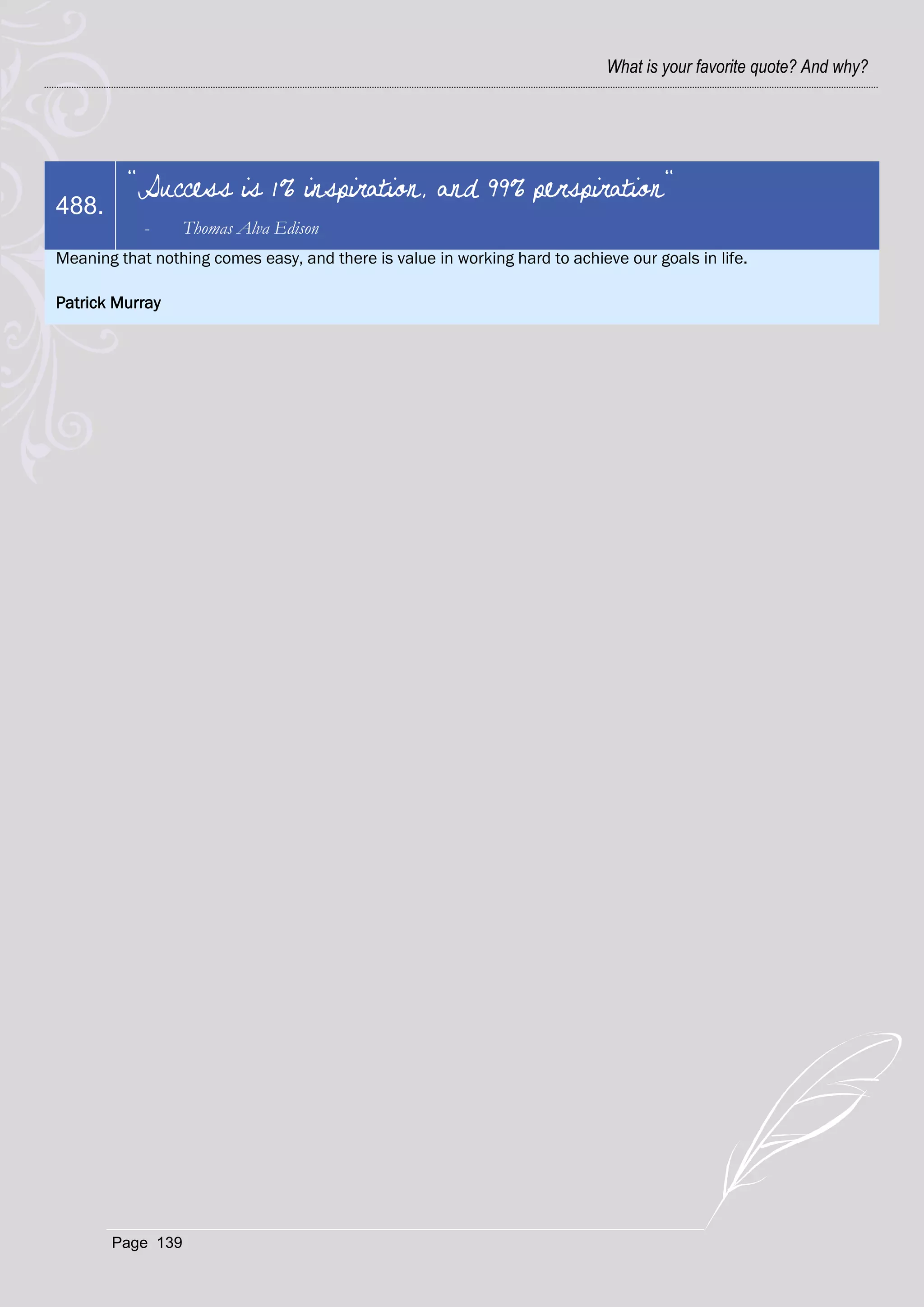 What is your favorite quote? And why?




         "Success is 1% inspiration, and 99% perspiration"
488.
            -     Thomas Alva Edison
Meaning that nothing comes easy, and there is value in working hard to achieve our goals in life.

Patrick Murray




       Page 139
 