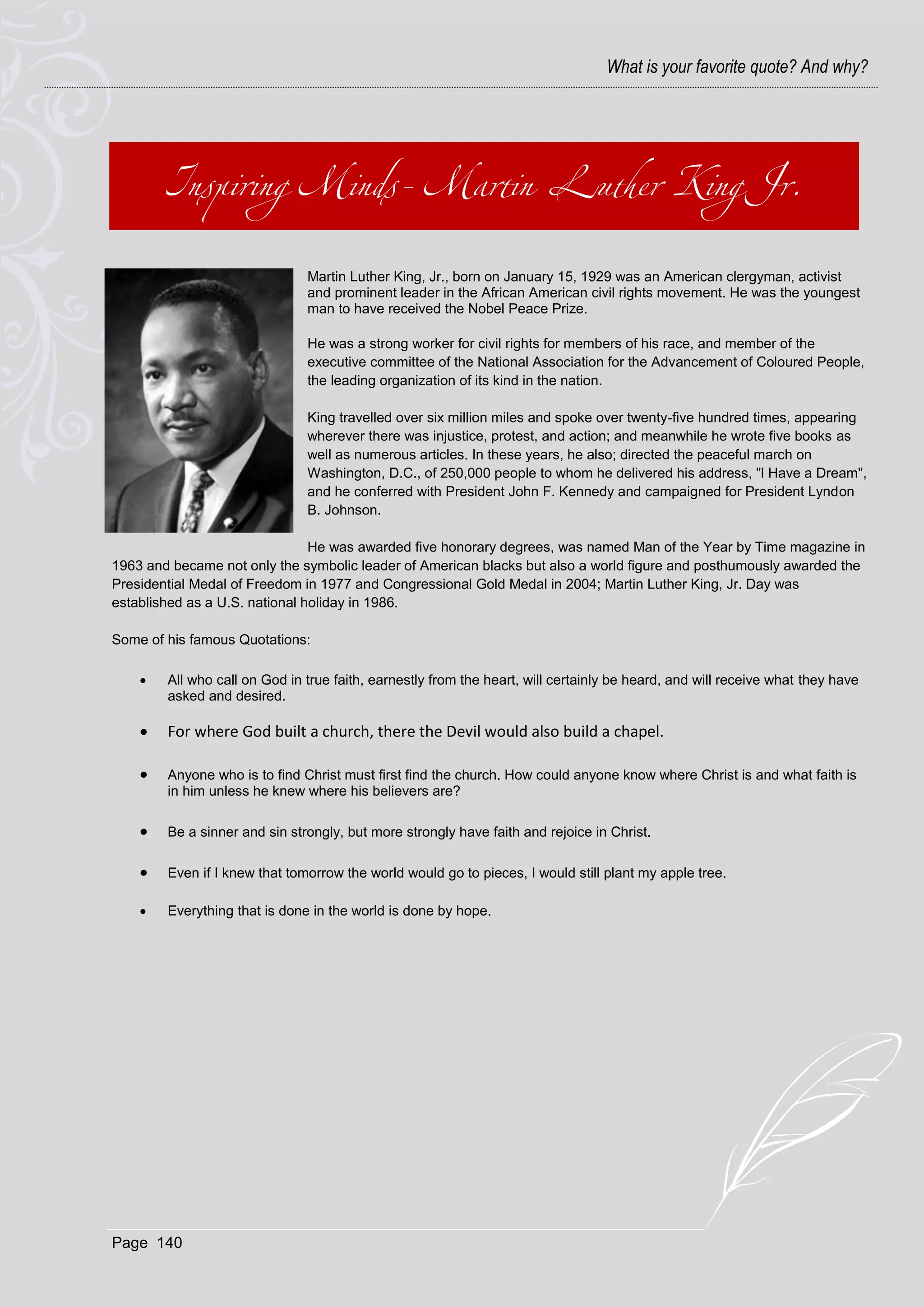 What is your favorite quote? And why?




                               Martin Luther King, Jr., born on January 15, 1929 was an American clergyman, activist
                               and prominent leader in the African American civil rights movement. He was the youngest
                               man to have received the Nobel Peace Prize.

                               He was a strong worker for civil rights for members of his race, and member of the
                               executive committee of the National Association for the Advancement of Coloured People,
                               the leading organization of its kind in the nation.

                               King travelled over six million miles and spoke over twenty-five hundred times, appearing
                               wherever there was injustice, protest, and action; and meanwhile he wrote five books as
                               well as numerous articles. In these years, he also; directed the peaceful march on
                               Washington, D.C., of 250,000 people to whom he delivered his address, "l Have a Dream",
                               and he conferred with President John F. Kennedy and campaigned for President Lyndon
                               B. Johnson.

                                He was awarded five honorary degrees, was named Man of the Year by Time magazine in
1963 and became not only the symbolic leader of American blacks but also a world figure and posthumously awarded the
Presidential Medal of Freedom in 1977 and Congressional Gold Medal in 2004; Martin Luther King, Jr. Day was
established as a U.S. national holiday in 1986.

Some of his famous Quotations:

       All who call on God in true faith, earnestly from the heart, will certainly be heard, and will receive what they have
        asked and desired.

       For where God built a church, there the Devil would also build a chapel.

       Anyone who is to find Christ must first find the church. How could anyone know where Christ is and what faith is
        in him unless he knew where his believers are?

       Be a sinner and sin strongly, but more strongly have faith and rejoice in Christ.

       Even if I knew that tomorrow the world would go to pieces, I would still plant my apple tree.

       Everything that is done in the world is done by hope.




Page 140
 