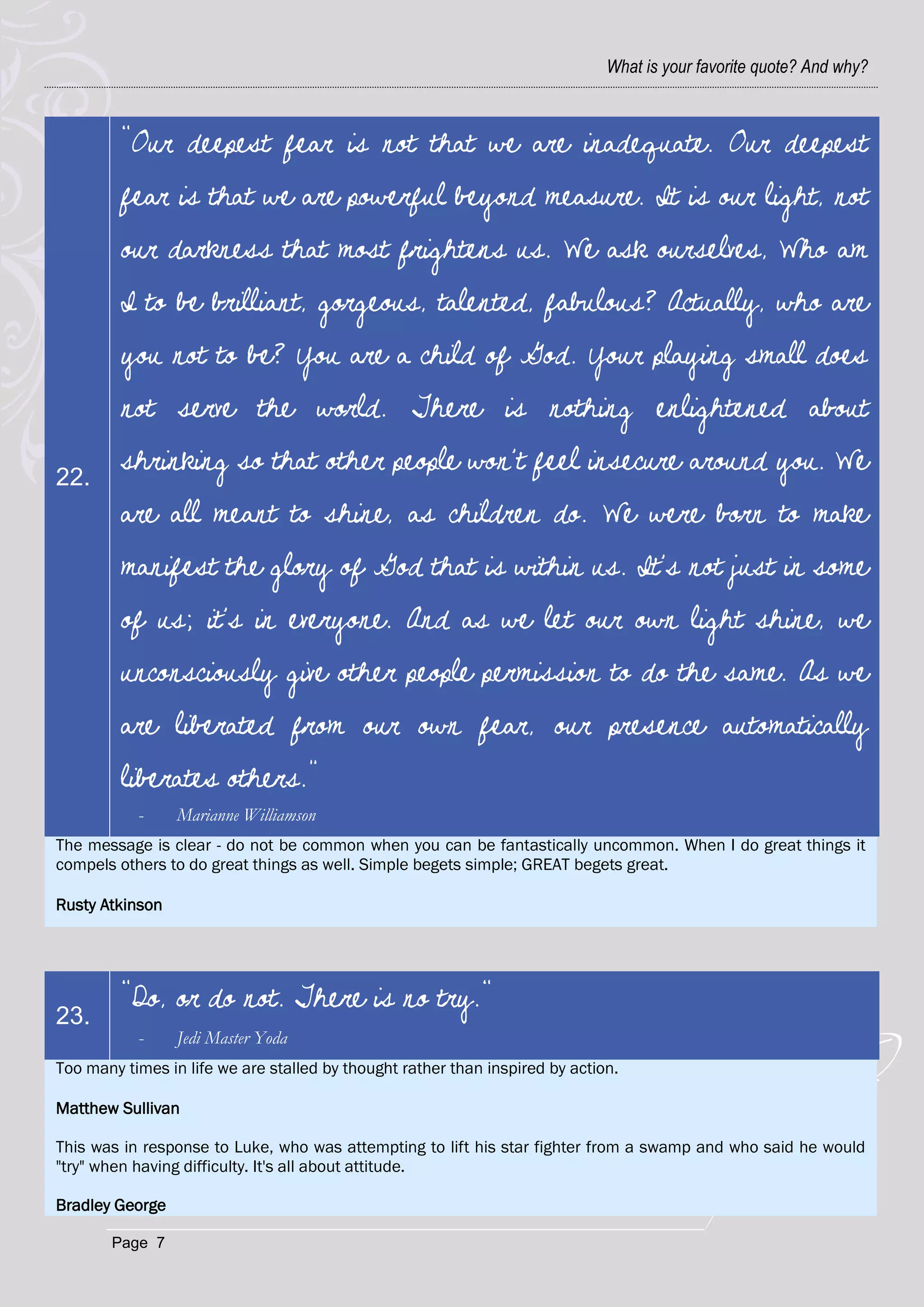 What is your favorite quote? And why?



         "Our deepest fear is not that we are inadequate. Our deepest
         fear is that we are powerful beyond measure. It is our light, not
         our darkness that most frightens us. We ask ourselves, Who am
         I to be brilliant, gorgeous, talented, fabulous? Actually, who are
         you not to be? You are a child of God. Your playing small does
         not serve the world. There is nothing enlightened about

22.
         shrinking so that other people won't feel insecure around you. We
         are all meant to shine, as children do. We were born to make
         manifest the glory of God that is within us. It's not just in some
         of us; it's in everyone. And as we let our own light shine, we
         unconsciously give other people permission to do the same. As we
         are liberated from our own fear, our presence automatically
         liberates others.”
           -     Marianne Williamson
The message is clear - do not be common when you can be fantastically uncommon. When I do great things it
compels others to do great things as well. Simple begets simple; GREAT begets great.

Rusty Atkinson




         "Do, or do not. There is no try."
23.
           -     Jedi Master Yoda
Too many times in life we are stalled by thought rather than inspired by action.

Matthew Sullivan

This was in response to Luke, who was attempting to lift his star fighter from a swamp and who said he would
"try" when having difficulty. It's all about attitude.

Bradley George

       Page 7
 