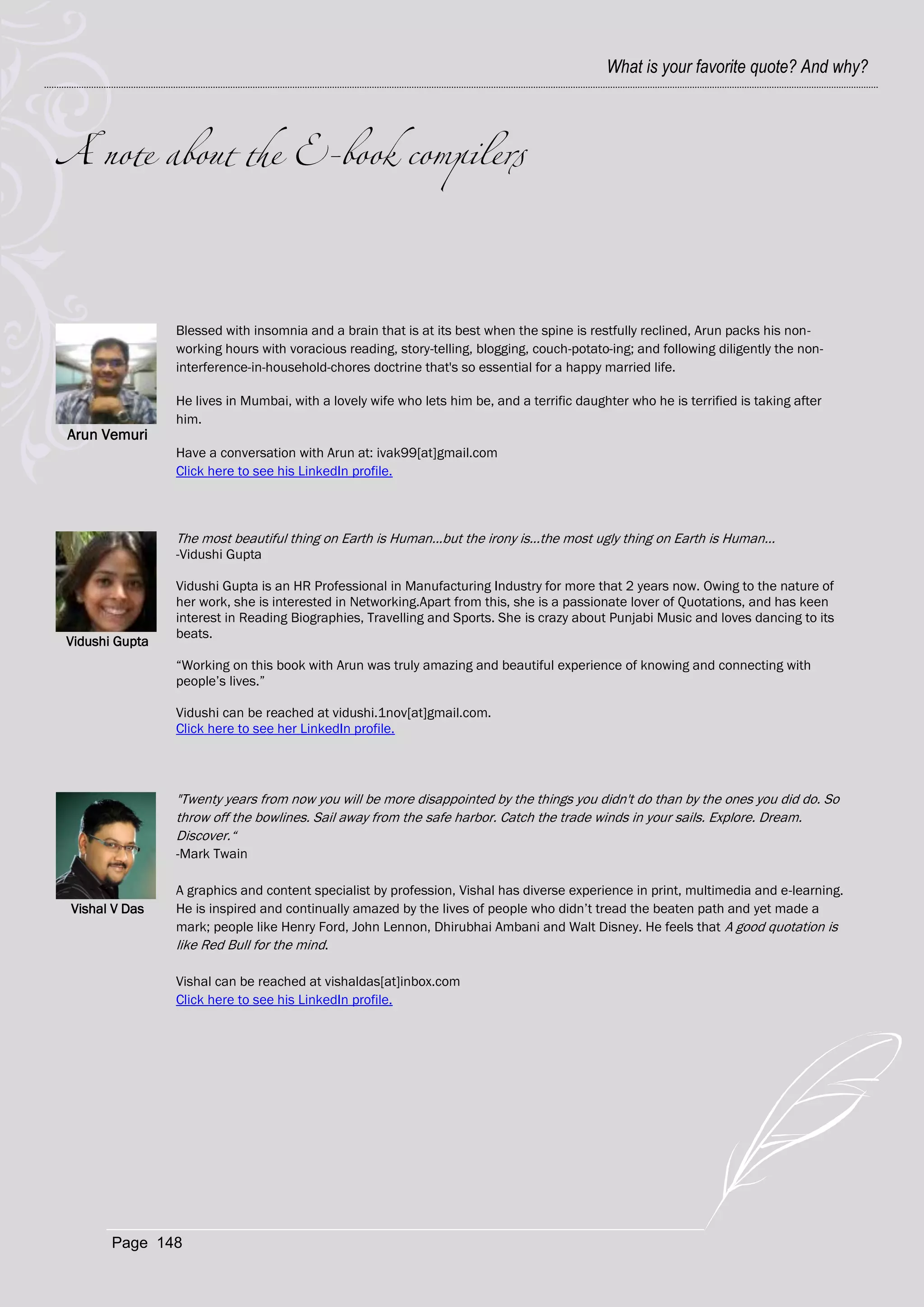 What is your favorite quote? And why?




                Blessed with insomnia and a brain that is at its best when the spine is restfully reclined, Arun packs his non-
                working hours with voracious reading, story-telling, blogging, couch-potato-ing; and following diligently the non-
                interference-in-household-chores doctrine that's so essential for a happy married life.

                He lives in Mumbai, with a lovely wife who lets him be, and a terrific daughter who he is terrified is taking after
                him.
Arun Vemuri
                Have a conversation with Arun at: ivak99[at]gmail.com
                Click here to see his LinkedIn profile.



                The most beautiful thing on Earth is Human...but the irony is...the most ugly thing on Earth is Human...
                -Vidushi Gupta

                Vidushi Gupta is an HR Professional in Manufacturing Industry for more that 2 years now. Owing to the nature of
                her work, she is interested in Networking.Apart from this, she is a passionate lover of Quotations, and has keen
                interest in Reading Biographies, Travelling and Sports. She is crazy about Punjabi Music and loves dancing to its
                beats.
Vidushi Gupta
                ―Working on this book with Arun was truly amazing and beautiful experience of knowing and connecting with
                people‘s lives.‖

                Vidushi can be reached at vidushi.1nov[at]gmail.com.
                Click here to see her LinkedIn profile.




                "Twenty years from now you will be more disappointed by the things you didn't do than by the ones you did do. So
                throw off the bowlines. Sail away from the safe harbor. Catch the trade winds in your sails. Explore. Dream.
                Discover.―
                -Mark Twain

                A graphics and content specialist by profession, Vishal has diverse experience in print, multimedia and e-learning.
Vishal V Das    He is inspired and continually amazed by the lives of people who didn‘t tread the beaten path and yet made a
                mark; people like Henry Ford, John Lennon, Dhirubhai Ambani and Walt Disney. He feels that A good quotation is
                like Red Bull for the mind.

                Vishal can be reached at vishaldas[at]inbox.com
                Click here to see his LinkedIn profile.




       Page 148
 