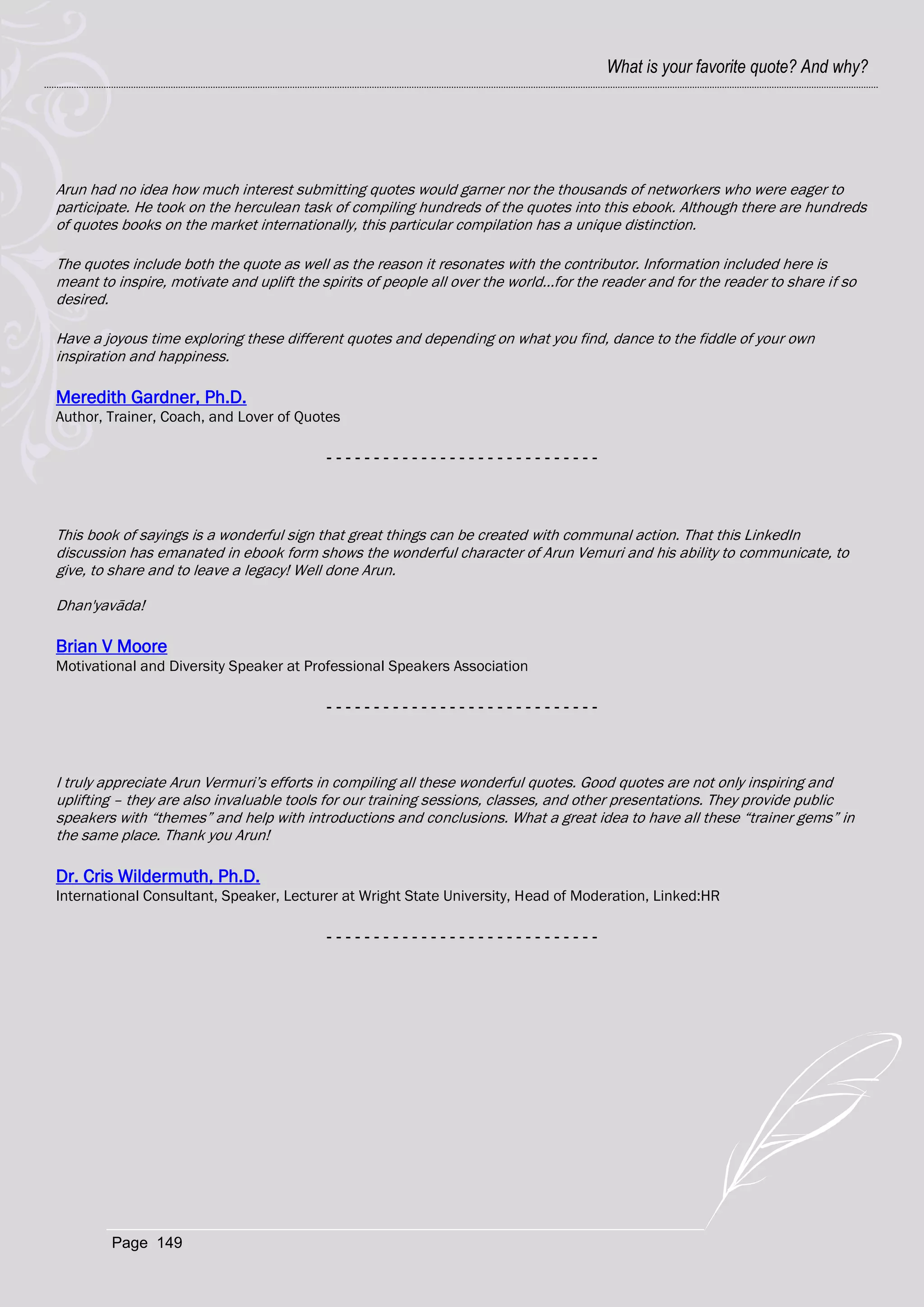 What is your favorite quote? And why?




Arun had no idea how much interest submitting quotes would garner nor the thousands of networkers who were eager to
participate. He took on the herculean task of compiling hundreds of the quotes into this ebook. Although there are hundreds
of quotes books on the market internationally, this particular compilation has a unique distinction.

The quotes include both the quote as well as the reason it resonates with the contributor. Information included here is
meant to inspire, motivate and uplift the spirits of people all over the world...for the reader and for the reader to share if so
desired.

Have a joyous time exploring these different quotes and depending on what you find, dance to the fiddle of your own
inspiration and happiness.

Meredith Gardner, Ph.D.
Author, Trainer, Coach, and Lover of Quotes

                                           -----------------------------




This book of sayings is a wonderful sign that great things can be created with communal action. That this LinkedIn
discussion has emanated in ebook form shows the wonderful character of Arun Vemuri and his ability to communicate, to
give, to share and to leave a legacy! Well done Arun.

Dhan'yavāda!

Brian V Moore
Motivational and Diversity Speaker at Professional Speakers Association

                                           -----------------------------



I truly appreciate Arun Vermuri‘s efforts in compiling all these wonderful quotes. Good quotes are not only inspiring and
uplifting – they are also invaluable tools for our training sessions, classes, and other presentations. They provide public
speakers with ―themes‖ and help with introductions and conclusions. What a great idea to have all these ―trainer gems‖ in
the same place. Thank you Arun!

Dr. Cris Wildermuth, Ph.D.
International Consultant, Speaker, Lecturer at Wright State University, Head of Moderation, Linked:HR

                                           -----------------------------




         Page 149
 
