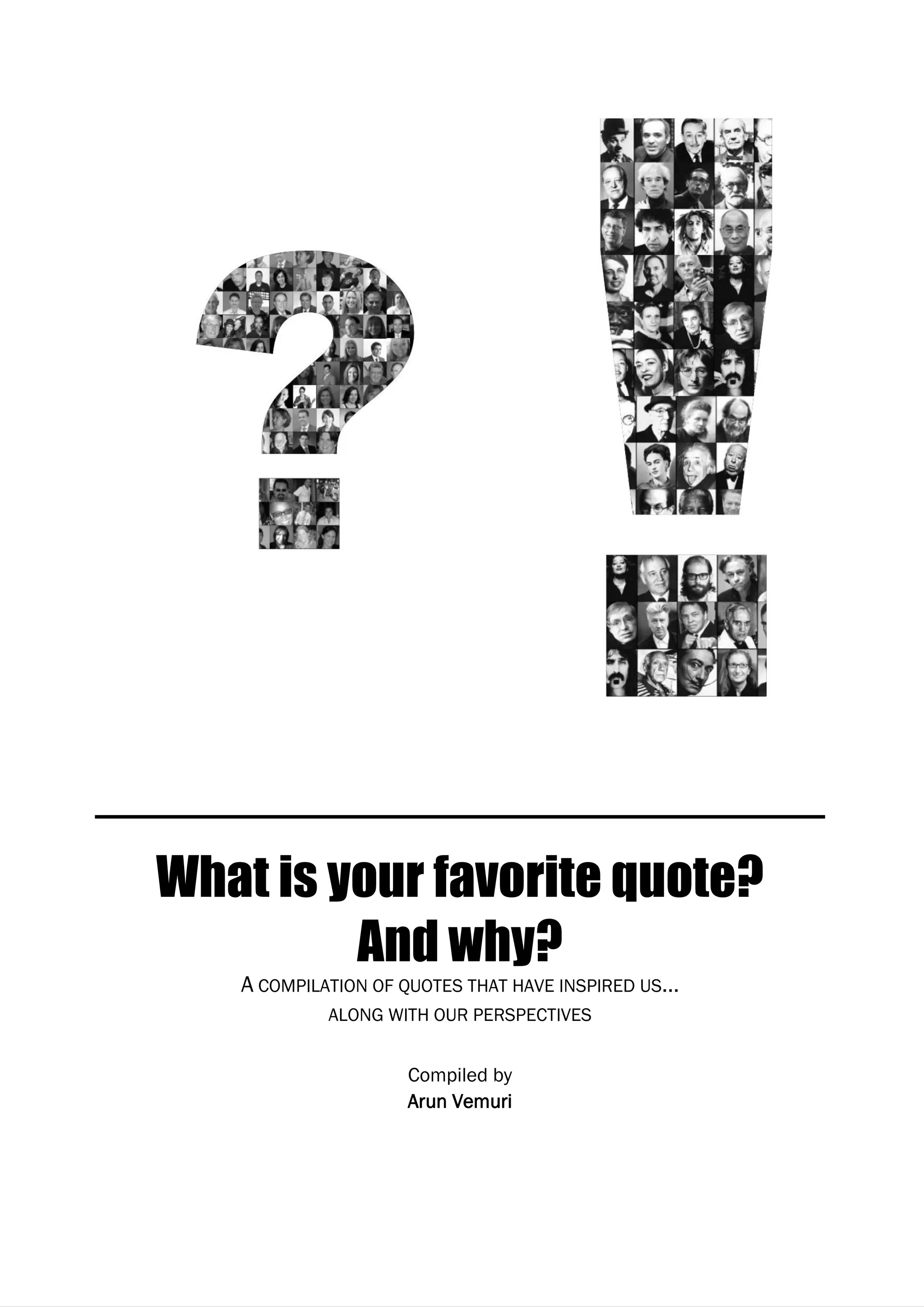 What is your favorite quote? And why?




     What is your favorite quote?
              And why?
           A COMPILATION OF QUOTES THAT HAVE INSPIRED US…
                    ALONG WITH OUR PERSPECTIVES


                            Compiled by
                            Arun Vemuri




Page 150
 