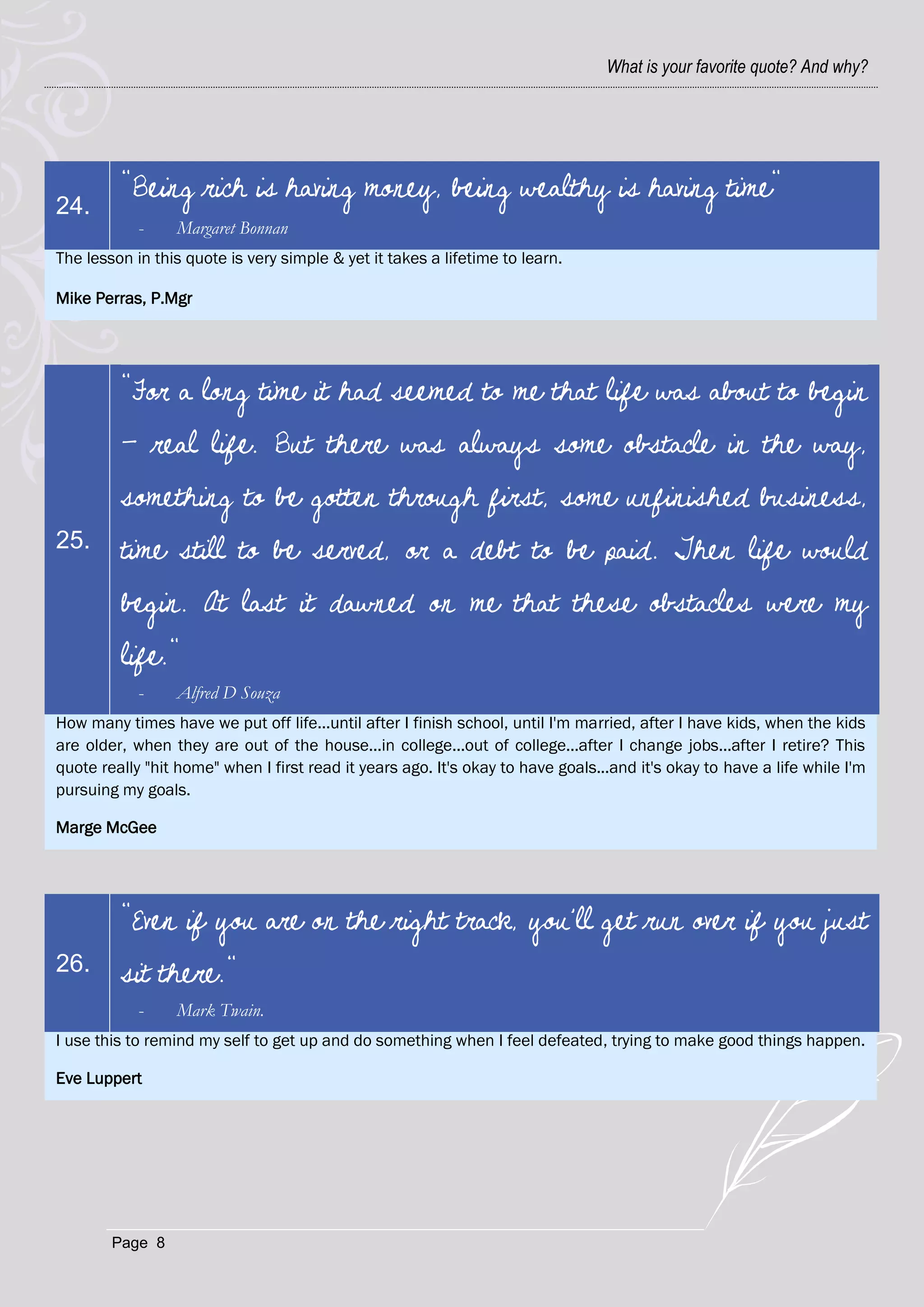 What is your favorite quote? And why?




         "Being rich is having money, being wealthy is having time"
24.
            -    Margaret Bonnan
The lesson in this quote is very simple & yet it takes a lifetime to learn.

Mike Perras, P.Mgr




         "For a long time it had seemed to me that life was about to begin
         - real life. But there was always some obstacle in the way,
         something to be gotten through first, some unfinished business,
25.      time still to be served, or a debt to be paid. Then life would
         begin. At last it dawned on me that these obstacles were my
         life."
            -    Alfred D Souza
How many times have we put off life...until after I finish school, until I'm married, after I have kids, when the kids
are older, when they are out of the house...in college...out of college...after I change jobs...after I retire? This
quote really "hit home" when I first read it years ago. It's okay to have goals...and it's okay to have a life while I'm
pursuing my goals.

Marge McGee




         "Even if you are on the right track, you'll get run over if you just
26.      sit there."
            -    Mark Twain.
I use this to remind my self to get up and do something when I feel defeated, trying to make good things happen.

Eve Luppert




        Page 8
 