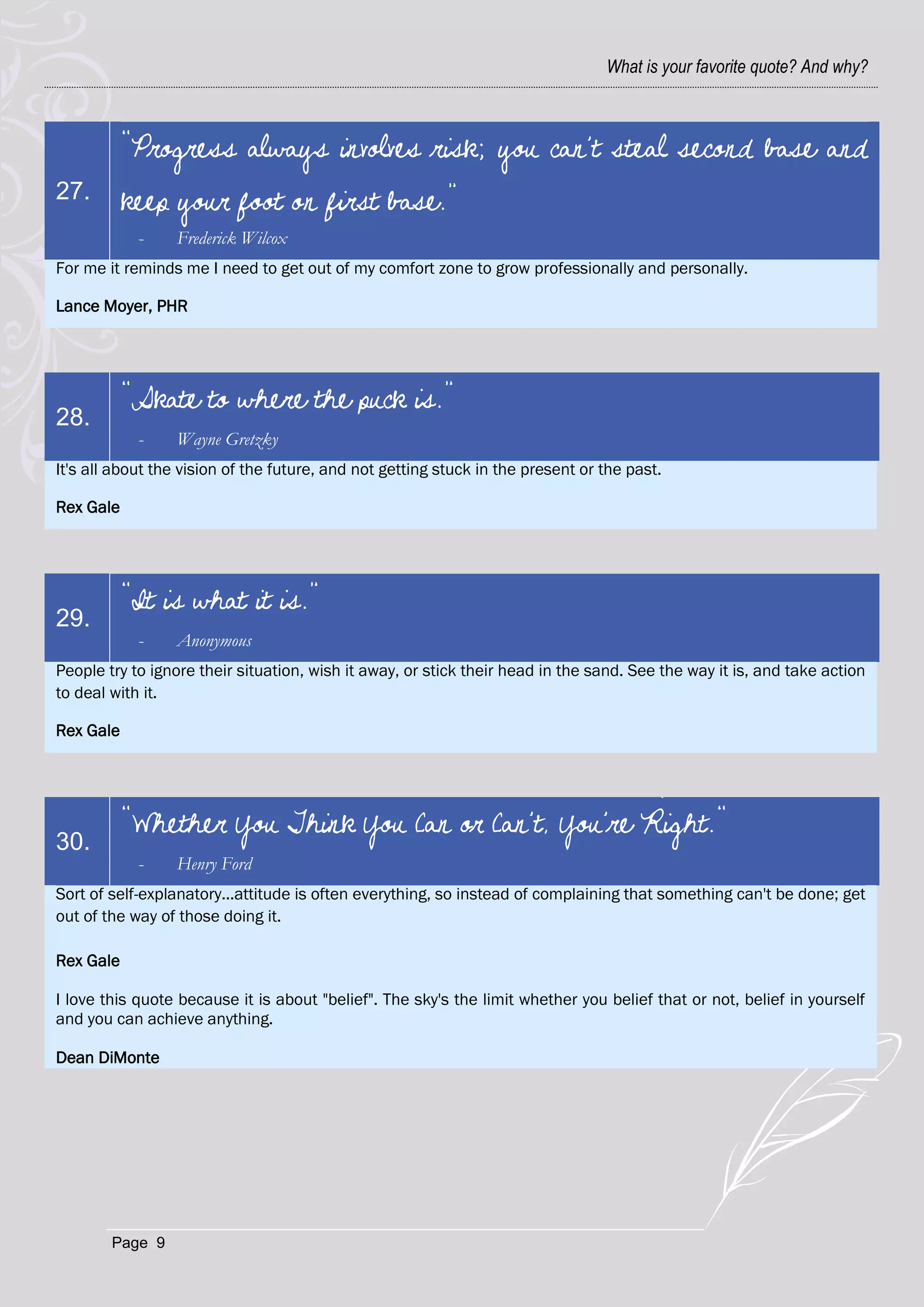 What is your favorite quote? And why?



           “Progress always involves risk; you can't steal second base and
27.        keep your foot on first base.”
            -    Frederick Wilcox
For me it reminds me I need to get out of my comfort zone to grow professionally and personally.

Lance Moyer, PHR




           “Skate to where the puck is.”
28.
            -    Wayne Gretzky
It's all about the vision of the future, and not getting stuck in the present or the past.

Rex Gale




           “It is what it is.”
29.
            -    Anonymous
People try to ignore their situation, wish it away, or stick their head in the sand. See the way it is, and take action
to deal with it.

Rex Gale




           "Whether You Think You Can or Can't, You're Right."
30.
            -    Henry Ford
Sort of self-explanatory...attitude is often everything, so instead of complaining that something can't be done; get
out of the way of those doing it.

Rex Gale

I love this quote because it is about "belief". The sky's the limit whether you belief that or not, belief in yourself
and you can achieve anything.

Dean DiMonte




        Page 9
 