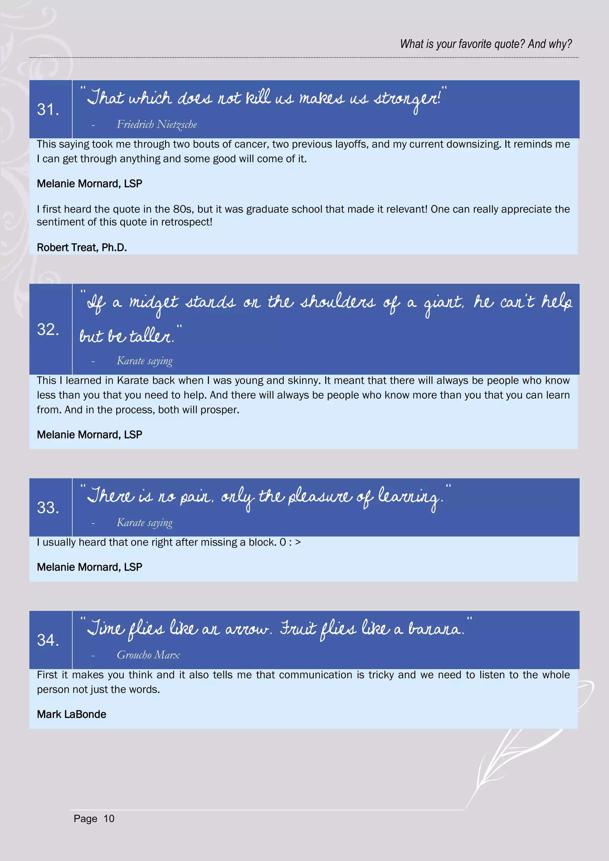 What is your favorite quote? And why?



         "That which does not kill us makes us stronger!"
31.
            -     Friedrich Nietzsche
This saying took me through two bouts of cancer, two previous layoffs, and my current downsizing. It reminds me
I can get through anything and some good will come of it.

Melanie Mornard, LSP

I first heard the quote in the 80s, but it was graduate school that made it relevant! One can really appreciate the
sentiment of this quote in retrospect!

Robert Treat, Ph.D.



         "If a midget stands on the shoulders of a giant, he can't help
32.      but be taller."
            -     Karate saying
This I learned in Karate back when I was young and skinny. It meant that there will always be people who know
less than you that you need to help. And there will always be people who know more than you that you can learn
from. And in the process, both will prosper.

Melanie Mornard, LSP




         "There is no pain, only the pleasure of learning."
33.
            -     Karate saying
I usually heard that one right after missing a block. 0 : >

Melanie Mornard, LSP




         "Time flies like an arrow. Fruit flies like a banana."
34.
            -     Groucho Marx
First it makes you think and it also tells me that communication is tricky and we need to listen to the whole
person not just the words.

Mark LaBonde




        Page 10
 
