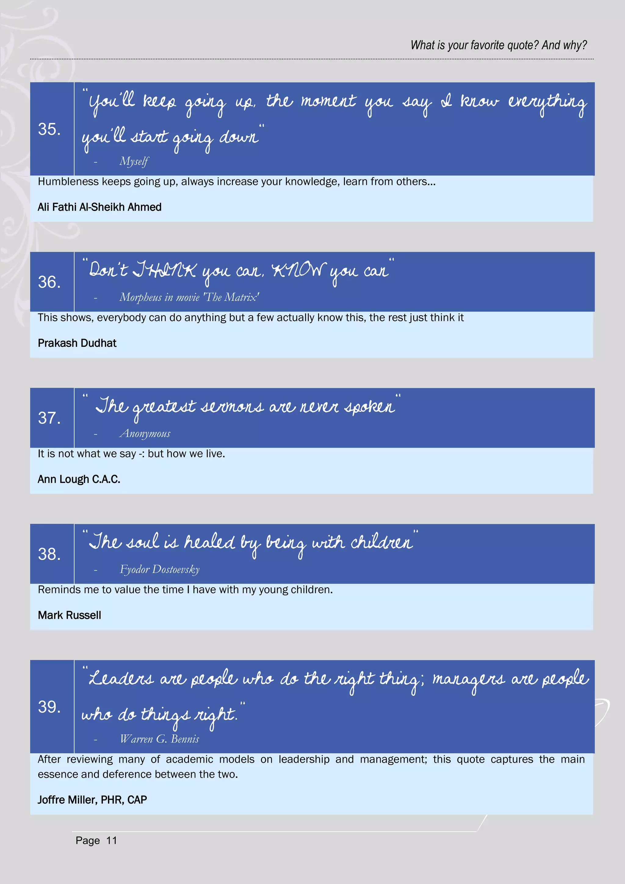 What is your favorite quote? And why?



         "You'll keep going up, the moment you say I know everything
35.      you'll start going down"
            -     Myself
Humbleness keeps going up, always increase your knowledge, learn from others...

Ali Fathi Al-Sheikh Ahmed




         "Don't THINK you can, KNOW you can"…
36.
            -     Morpheus in movie 'The Matrix'
This shows, everybody can do anything but a few actually know this, the rest just think it

Prakash Dudhat




         " The greatest sermons are never spoken"
37.
            -     Anonymous
It is not what we say -: but how we live.

Ann Lough C.A.C.




         “The soul is healed by being with children”
38.
            -     Fyodor Dostoevsky
Reminds me to value the time I have with my young children.

Mark Russell




         “Leaders are people who do the right thing; managers are people
39.      who do things right.”
            -     Warren G. Bennis
After reviewing many of academic models on leadership and management; this quote captures the main
essence and deference between the two.

Joffre Miller, PHR, CAP


        Page 11
 
