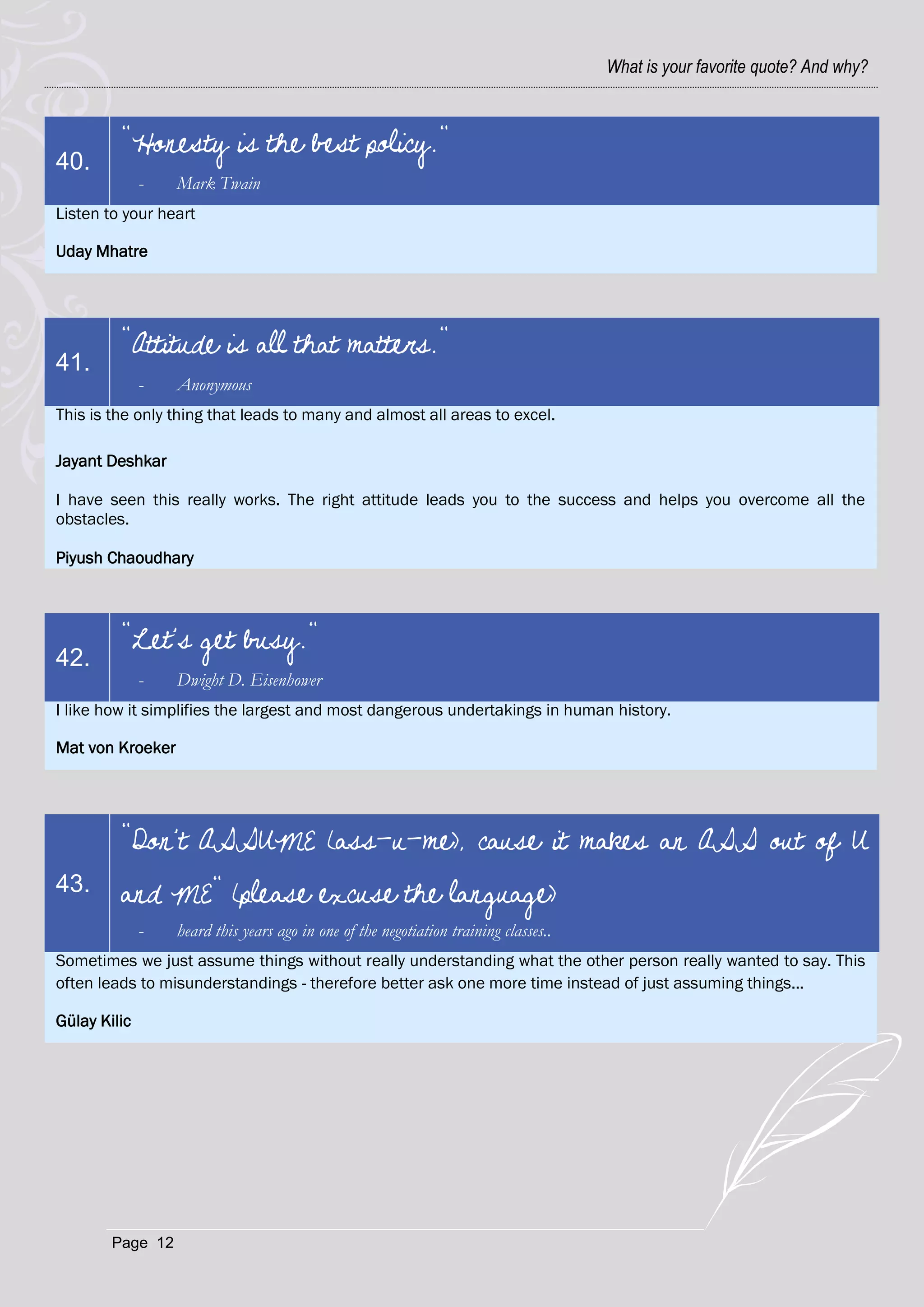 What is your favorite quote? And why?



         "Honesty is the best policy."
40.
              -   Mark Twain
Listen to your heart

Uday Mhatre




         "Attitude is all that matters."
41.
              -   Anonymous
This is the only thing that leads to many and almost all areas to excel.

Jayant Deshkar

I have seen this really works. The right attitude leads you to the success and helps you overcome all the
obstacles.

Piyush Chaoudhary



         "Let's get busy."
42.
              -   Dwight D. Eisenhower
I like how it simplifies the largest and most dangerous undertakings in human history.

Mat von Kroeker




         "Don't ASSUME (ass-u-me), cause it makes an ASS out of U
43.      and ME" (please excuse the language)
              -   heard this years ago in one of the negotiation training classes..
Sometimes we just assume things without really understanding what the other person really wanted to say. This
often leads to misunderstandings - therefore better ask one more time instead of just assuming things...

Gülay Kilic




        Page 12
 