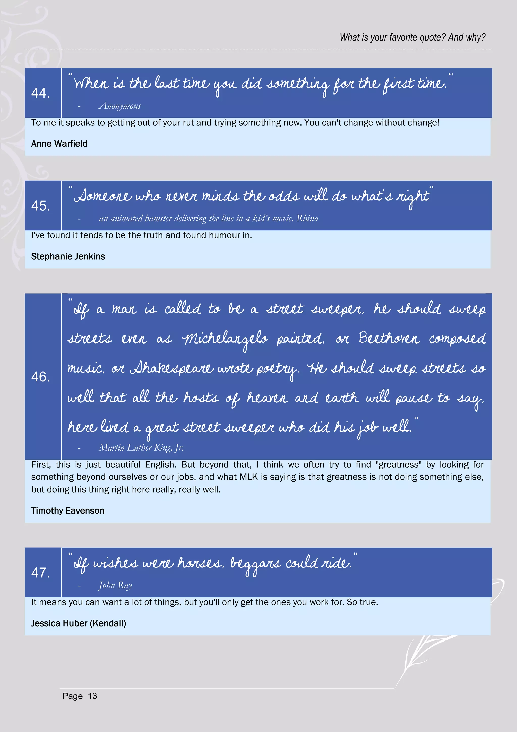 What is your favorite quote? And why?



         "When is the last time you did something for the first time."
44.
           -      Anonymous
To me it speaks to getting out of your rut and trying something new. You can't change without change!

Anne Warfield




         "Someone who never minds the odds will do what's right"
45.
           -      an animated hamster delivering the line in a kid’s movie. Rhino
I've found it tends to be the truth and found humour in.

Stephanie Jenkins




         “If a man is called to be a street sweeper, he should sweep
         streets even as Michelangelo painted, or Beethoven composed

46.
         music, or Shakespeare wrote poetry. He should sweep streets so
         well that all the hosts of heaven and earth will pause to say,
         here lived a great street sweeper who did his job well.”
           -      Martin Luther King, Jr.
First, this is just beautiful English. But beyond that, I think we often try to find "greatness" by looking for
something beyond ourselves or our jobs, and what MLK is saying is that greatness is not doing something else,
but doing this thing right here really, really well.

Timothy Eavenson




         “If wishes were horses, beggars could ride.”
47.
           -      John Ray
It means you can want a lot of things, but you'll only get the ones you work for. So true.

Jessica Huber (Kendall)




        Page 13
 