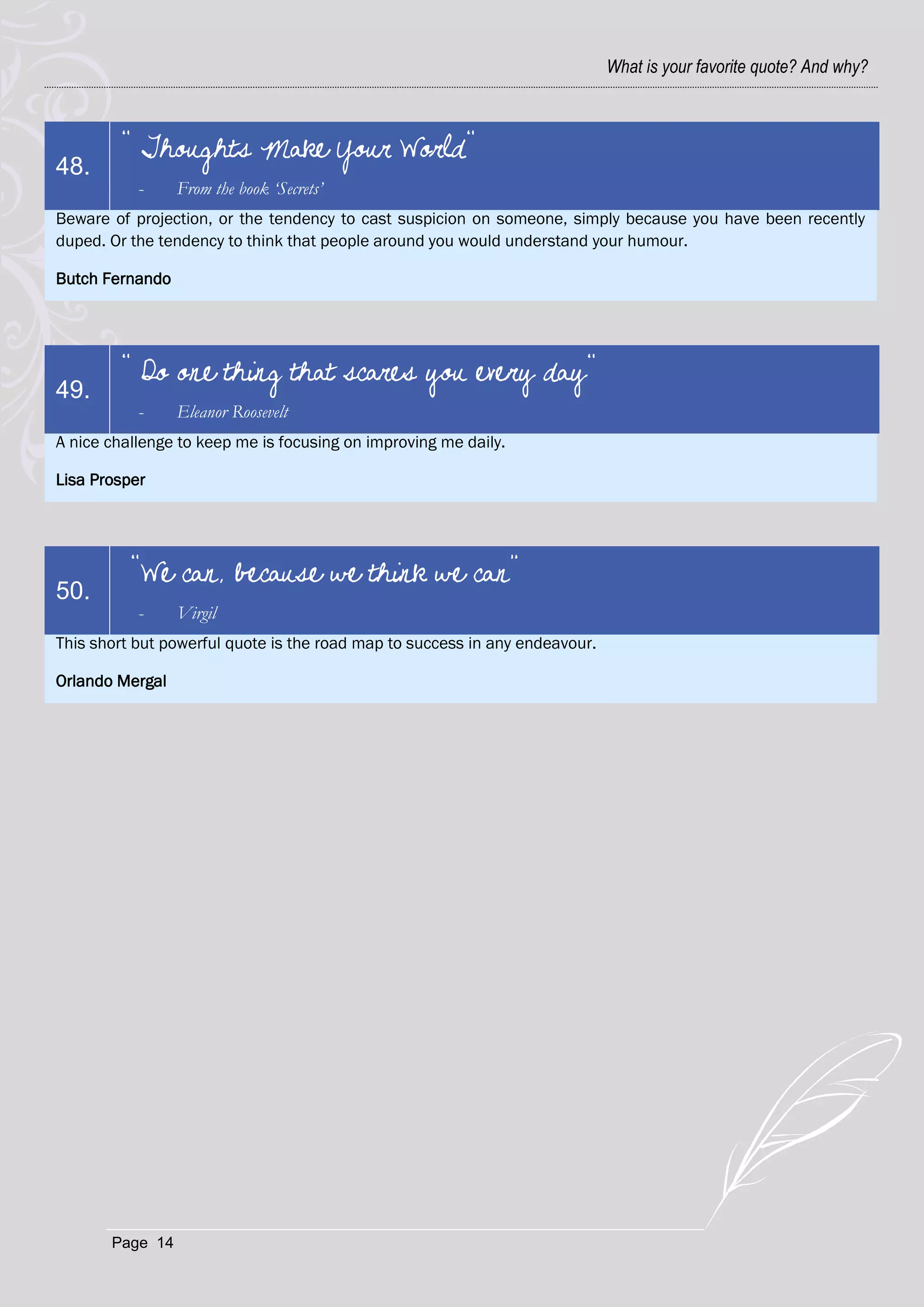 What is your favorite quote? And why?



        " Thoughts Make Your World"
48.
           -     From the book ‘Secrets’
Beware of projection, or the tendency to cast suspicion on someone, simply because you have been recently
duped. Or the tendency to think that people around you would understand your humour.

Butch Fernando




        " Do one thing that scares you every day"
49.
           -     Eleanor Roosevelt
A nice challenge to keep me is focusing on improving me daily.

Lisa Prosper




          “We can, because we think we can”
50.
           -     Virgil
This short but powerful quote is the road map to success in any endeavour.

Orlando Mergal




       Page 14
 
