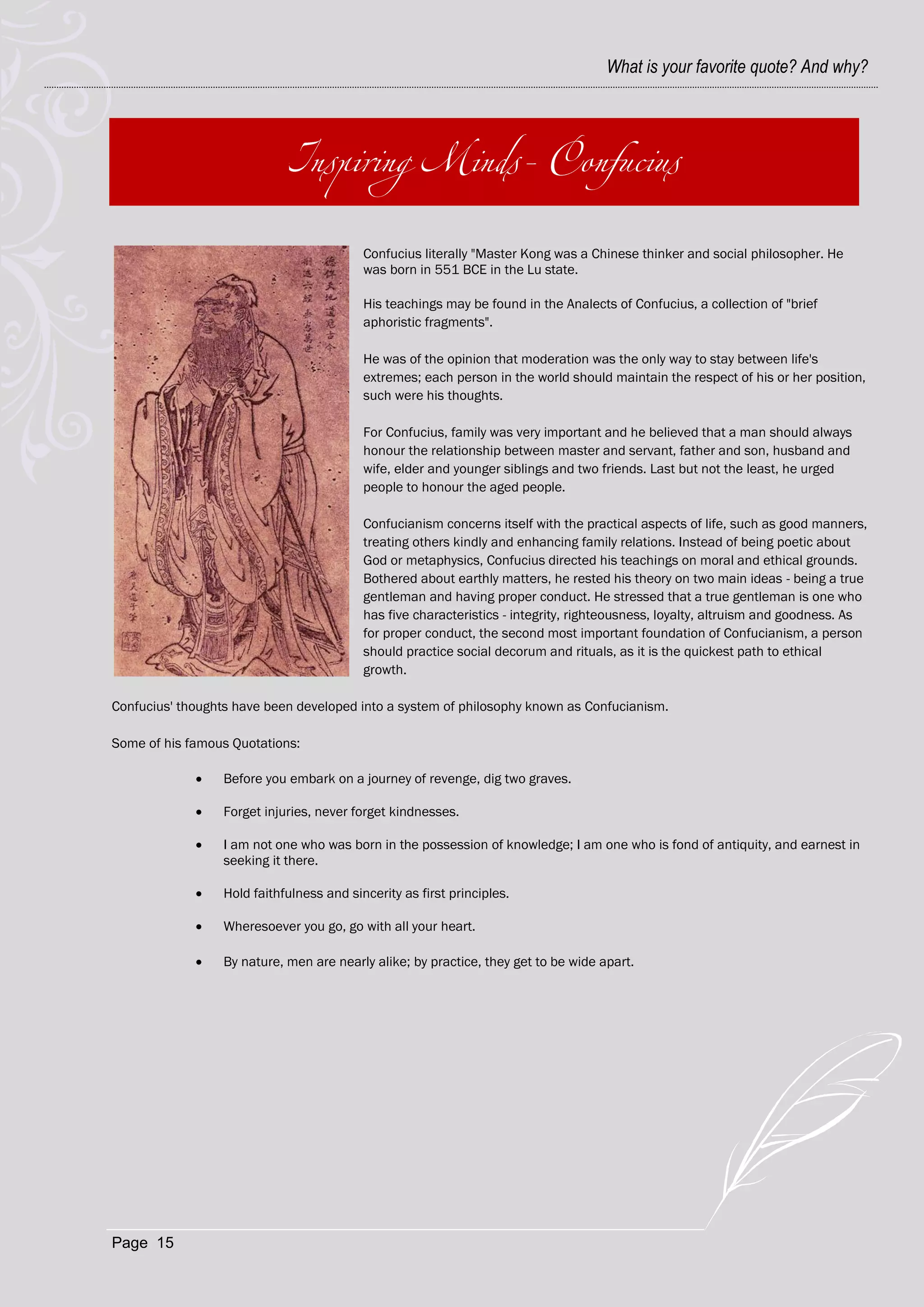 What is your favorite quote? And why?




                                           Confucius literally "Master Kong was a Chinese thinker and social philosopher. He
                                           was born in 551 BCE in the Lu state.

                                           His teachings may be found in the Analects of Confucius, a collection of "brief
                                           aphoristic fragments".

                                           He was of the opinion that moderation was the only way to stay between life's
                                           extremes; each person in the world should maintain the respect of his or her position,
                                           such were his thoughts.

                                           For Confucius, family was very important and he believed that a man should always
                                           honour the relationship between master and servant, father and son, husband and
                                           wife, elder and younger siblings and two friends. Last but not the least, he urged
                                           people to honour the aged people.

                                           Confucianism concerns itself with the practical aspects of life, such as good manners,
                                           treating others kindly and enhancing family relations. Instead of being poetic about
                                           God or metaphysics, Confucius directed his teachings on moral and ethical grounds.
                                           Bothered about earthly matters, he rested his theory on two main ideas - being a true
                                           gentleman and having proper conduct. He stressed that a true gentleman is one who
                                           has five characteristics - integrity, righteousness, loyalty, altruism and goodness. As
                                           for proper conduct, the second most important foundation of Confucianism, a person
                                           should practice social decorum and rituals, as it is the quickest path to ethical
                                           growth.

Confucius' thoughts have been developed into a system of philosophy known as Confucianism.

Some of his famous Quotations:

                 Before you embark on a journey of revenge, dig two graves.

                 Forget injuries, never forget kindnesses.

                 I am not one who was born in the possession of knowledge; I am one who is fond of antiquity, and earnest in
                  seeking it there.

                 Hold faithfulness and sincerity as first principles.

                 Wheresoever you go, go with all your heart.

                 By nature, men are nearly alike; by practice, they get to be wide apart.




Page 15
 