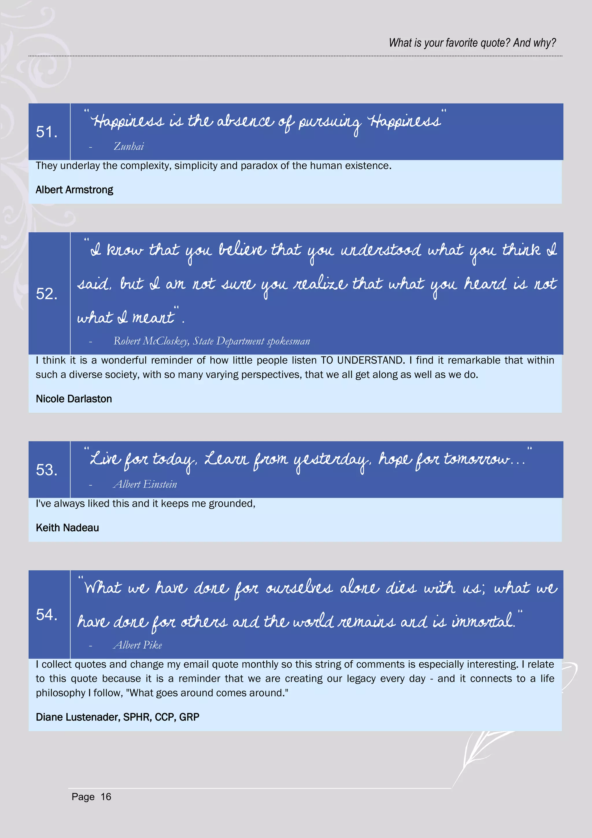 What is your favorite quote? And why?




          "Happiness is the absence of pursuing Happiness"
51.
           -       Zunhai
They underlay the complexity, simplicity and paradox of the human existence.

Albert Armstrong




          "I know that you believe that you understood what you think I

52.
         said, but I am not sure you realize that what you heard is not
         what I meant".
           -       Robert McCloskey, State Department spokesman
I think it is a wonderful reminder of how little people listen TO UNDERSTAND. I find it remarkable that within
such a diverse society, with so many varying perspectives, that we all get along as well as we do.

Nicole Darlaston




          “Live for today, Learn from yesterday, hope for tomorrow...”
53.
           -       Albert Einstein
I've always liked this and it keeps me grounded,

Keith Nadeau




         “What we have done for ourselves alone dies with us; what we
54.      have done for others and the world remains and is immortal.”
           -       Albert Pike
I collect quotes and change my email quote monthly so this string of comments is especially interesting. I relate
to this quote because it is a reminder that we are creating our legacy every day - and it connects to a life
philosophy I follow, "What goes around comes around."

Diane Lustenader, SPHR, CCP, GRP




       Page 16
 