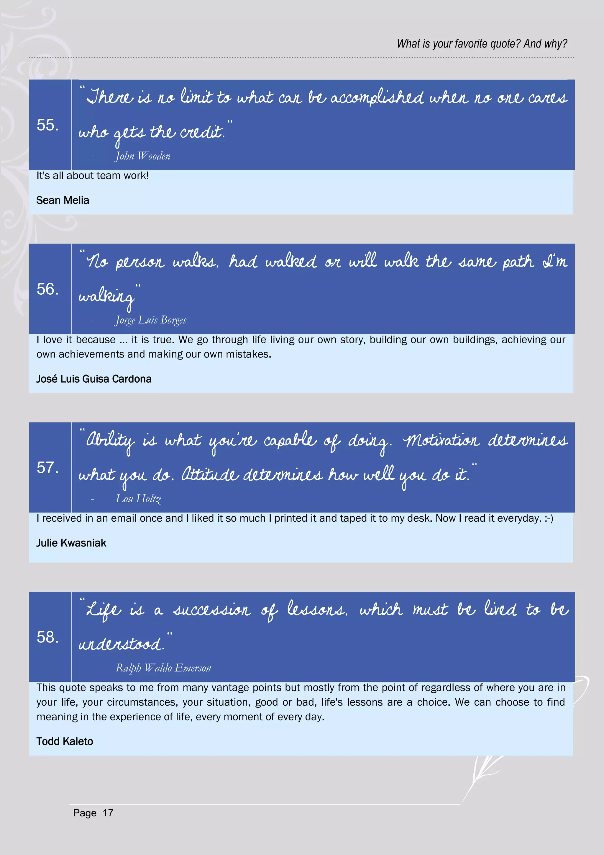 What is your favorite quote? And why?



         "There is no limit to what can be accomplished when no one cares
55.      who gets the credit."
             -    John Wooden
It's all about team work!

Sean Melia




         "No person walks, had walked or will walk the same path I'm
56.      walking"
             -    Jorge Luis Borges
I love it because ... it is true. We go through life living our own story, building our own buildings, achieving our
own achievements and making our own mistakes.

José Luis Guisa Cardona




         "Ability is what you're capable of doing. Motivation determines
57.      what you do. Attitude determines how well you do it."
             -    Lou Holtz
I received in an email once and I liked it so much I printed it and taped it to my desk. Now I read it everyday. :-)

Julie Kwasniak




         "Life is a succession of lessons, which must be lived to be
58.      understood."
             -    Ralph Waldo Emerson
This quote speaks to me from many vantage points but mostly from the point of regardless of where you are in
your life, your circumstances, your situation, good or bad, life's lessons are a choice. We can choose to find
meaning in the experience of life, every moment of every day.

Todd Kaleto




        Page 17
 