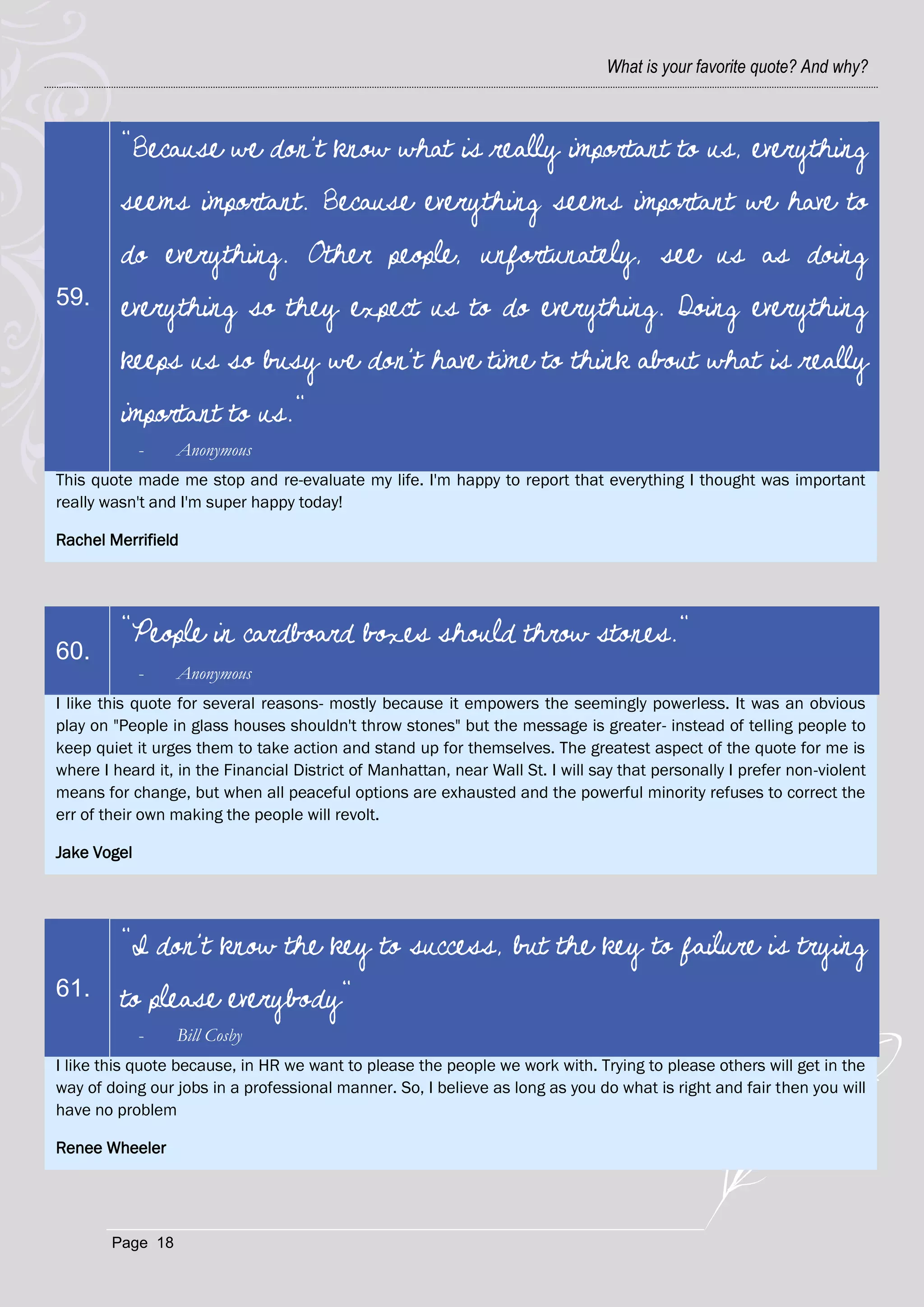What is your favorite quote? And why?



         "Because we don't know what is really important to us, everything
         seems important. Because everything seems important we have to
         do everything. Other people, unfortunately, see us as doing
59.      everything so they expect us to do everything. Doing everything
         keeps us so busy we don't have time to think about what is really
         important to us."
             -    Anonymous
This quote made me stop and re-evaluate my life. I'm happy to report that everything I thought was important
really wasn't and I'm super happy today!

Rachel Merrifield




         "People in cardboard boxes should throw stones."
60.
             -    Anonymous
I like this quote for several reasons- mostly because it empowers the seemingly powerless. It was an obvious
play on "People in glass houses shouldn't throw stones" but the message is greater- instead of telling people to
keep quiet it urges them to take action and stand up for themselves. The greatest aspect of the quote for me is
where I heard it, in the Financial District of Manhattan, near Wall St. I will say that personally I prefer non-violent
means for change, but when all peaceful options are exhausted and the powerful minority refuses to correct the
err of their own making the people will revolt.

Jake Vogel




         "I don't know the key to success, but the key to failure is trying
61.      to please everybody"
             -    Bill Cosby
I like this quote because, in HR we want to please the people we work with. Trying to please others will get in the
way of doing our jobs in a professional manner. So, I believe as long as you do what is right and fair then you will
have no problem

Renee Wheeler




        Page 18
 