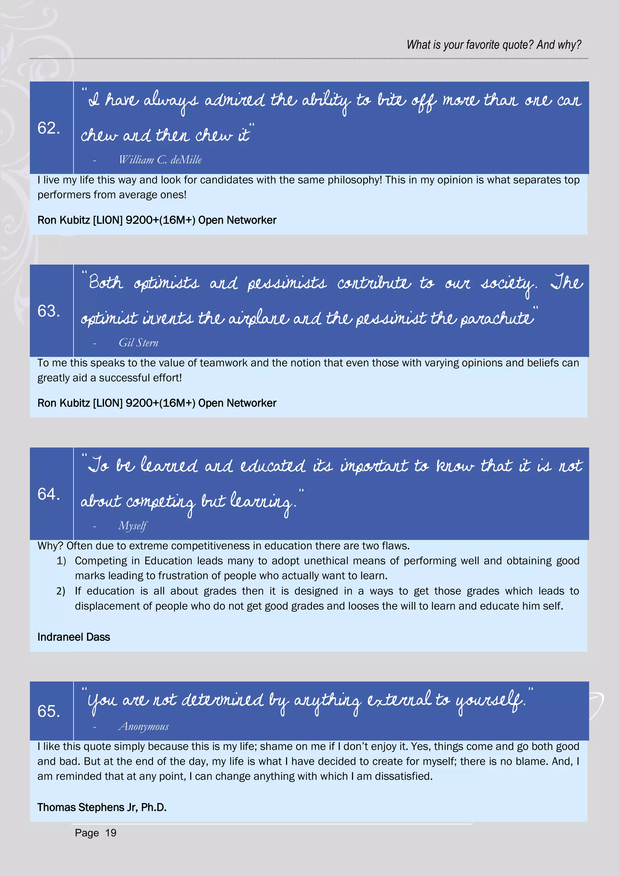 What is your favorite quote? And why?



         "I have always admired the ability to bite off more than one can
62.      chew and then chew it"
           -      William C. deMille
I live my life this way and look for candidates with the same philosophy! This in my opinion is what separates top
performers from average ones!

Ron Kubitz [LION] 9200+(16M+) Open Networker




         "Both optimists and pessimists contribute to our society. The
63.      optimist invents the airplane and the pessimist the parachute"
           -      Gil Stern
To me this speaks to the value of teamwork and the notion that even those with varying opinions and beliefs can
greatly aid a successful effort!

Ron Kubitz [LION] 9200+(16M+) Open Networker




         “To be learned and educated its important to know that it is not
64.      about competing but learning.”
           -      Myself
Why? Often due to extreme competitiveness in education there are two flaws.
   1) Competing in Education leads many to adopt unethical means of performing well and obtaining good
      marks leading to frustration of people who actually want to learn.
   2) If education is all about grades then it is designed in a ways to get those grades which leads to
      displacement of people who do not get good grades and looses the will to learn and educate him self.

Indraneel Dass




         “You are not determined by anything external to yourself.”
65.
           -      Anonymous
I like this quote simply because this is my life; shame on me if I don‘t enjoy it. Yes, things come and go both good
and bad. But at the end of the day, my life is what I have decided to create for myself; there is no blame. And, I
am reminded that at any point, I can change anything with which I am dissatisfied.

Thomas Stephens Jr, Ph.D.

        Page 19
 