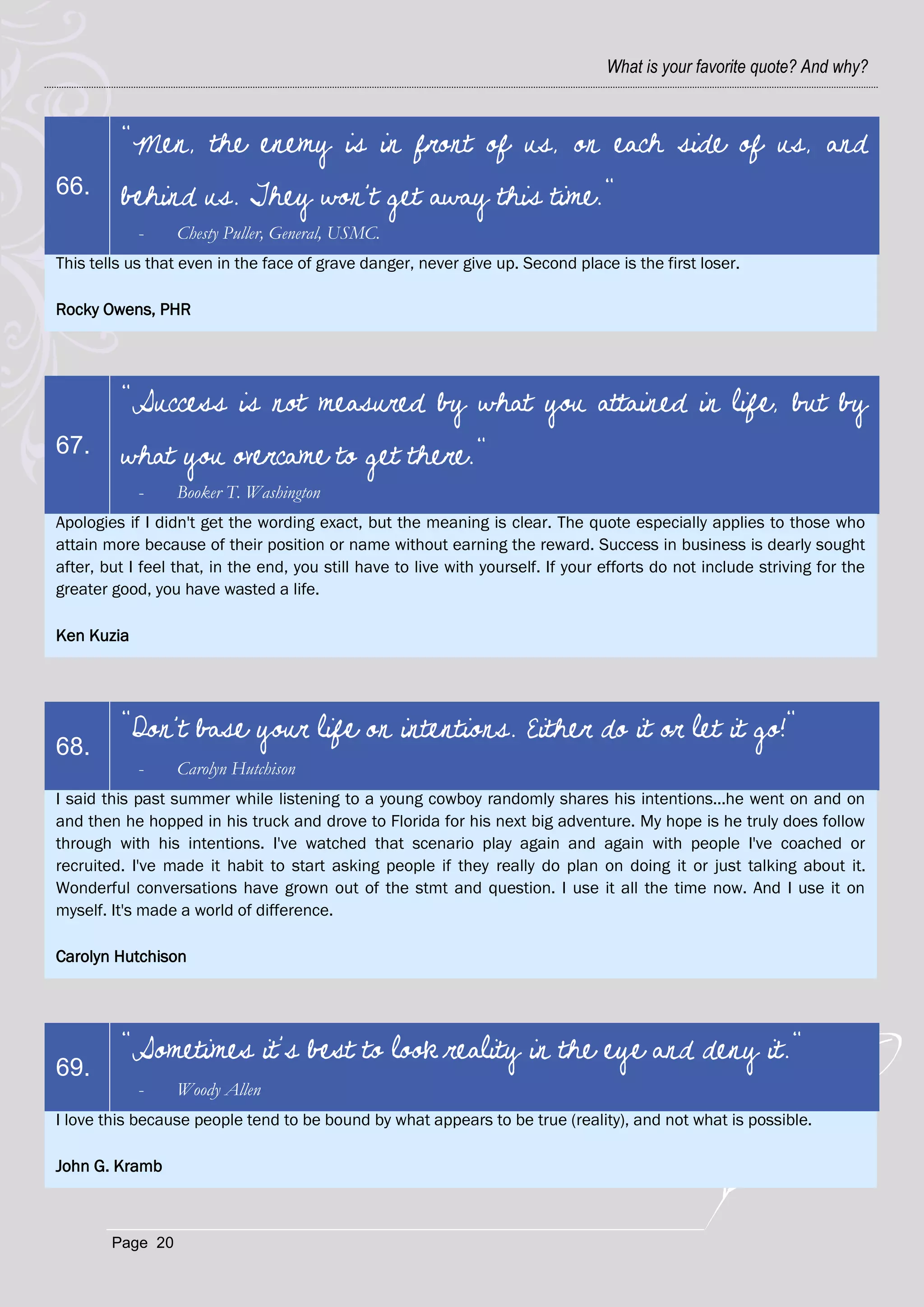 What is your favorite quote? And why?



         "Men, the enemy is in front of us, on each side of us, and
66.      behind us. They won't get away this time."
            -     Chesty Puller, General, USMC.
This tells us that even in the face of grave danger, never give up. Second place is the first loser.

Rocky Owens, PHR




         "Success is not measured by what you attained in life, but by
67.      what you overcame to get there."
            -     Booker T. Washington
Apologies if I didn't get the wording exact, but the meaning is clear. The quote especially applies to those who
attain more because of their position or name without earning the reward. Success in business is dearly sought
after, but I feel that, in the end, you still have to live with yourself. If your efforts do not include striving for the
greater good, you have wasted a life.

Ken Kuzia




         "Don't base your life on intentions. Either do it or let it go!"
68.
            -     Carolyn Hutchison
I said this past summer while listening to a young cowboy randomly shares his intentions...he went on and on
and then he hopped in his truck and drove to Florida for his next big adventure. My hope is he truly does follow
through with his intentions. I've watched that scenario play again and again with people I've coached or
recruited. I've made it habit to start asking people if they really do plan on doing it or just talking about it.
Wonderful conversations have grown out of the stmt and question. I use it all the time now. And I use it on
myself. It's made a world of difference.

Carolyn Hutchison




         "Sometimes it’s best to look reality in the eye and deny it."
69.
            -     Woody Allen
I love this because people tend to be bound by what appears to be true (reality), and not what is possible.

John G. Kramb



        Page 20
 