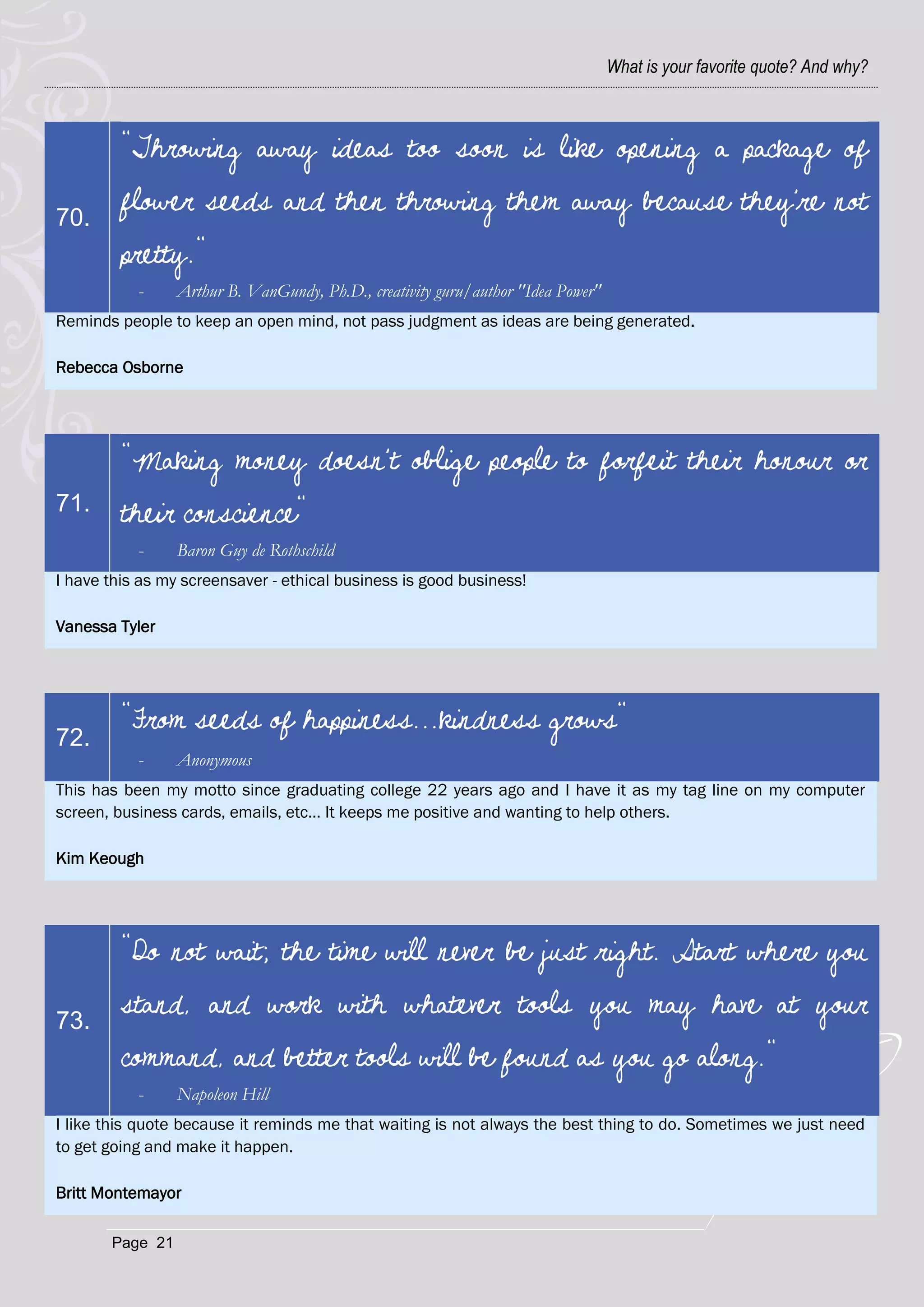 What is your favorite quote? And why?



         "Throwing away ideas too soon is like opening a package of

70.
         flower seeds and then throwing them away because they're not
         pretty."
           -     Arthur B. VanGundy, Ph.D., creativity guru/author "Idea Power"
Reminds people to keep an open mind, not pass judgment as ideas are being generated.

Rebecca Osborne




         "Making money doesn't oblige people to forfeit their honour or
71.      their conscience"
           -     Baron Guy de Rothschild
I have this as my screensaver - ethical business is good business!

Vanessa Tyler




         "From seeds of happiness...kindness grows"
72.
           -     Anonymous
This has been my motto since graduating college 22 years ago and I have it as my tag line on my computer
screen, business cards, emails, etc… It keeps me positive and wanting to help others.

Kim Keough




         "Do not wait; the time will never be just right. Start where you

73.
         stand, and work with whatever tools you may have at your
         command, and better tools will be found as you go along."
           -     Napoleon Hill
I like this quote because it reminds me that waiting is not always the best thing to do. Sometimes we just need
to get going and make it happen.

Britt Montemayor

       Page 21
 