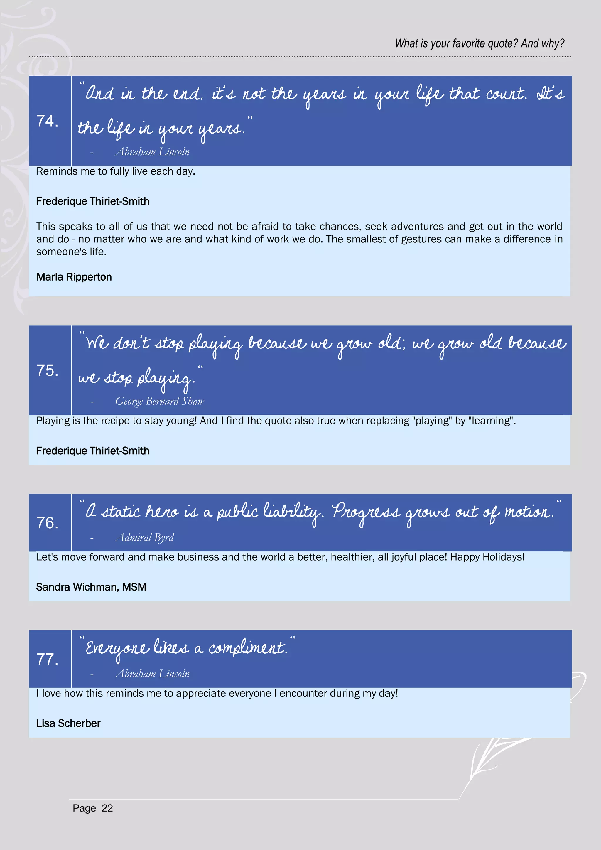 What is your favorite quote? And why?



         "And in the end, it's not the years in your life that count. It's
74.      the life in your years."
           -      Abraham Lincoln
Reminds me to fully live each day.

Frederique Thiriet-Smith

This speaks to all of us that we need not be afraid to take chances, seek adventures and get out in the world
and do - no matter who we are and what kind of work we do. The smallest of gestures can make a difference in
someone's life.

Marla Ripperton




         "We don't stop playing because we grow old; we grow old because
75.      we stop playing."
           -      George Bernard Shaw
Playing is the recipe to stay young! And I find the quote also true when replacing "playing" by "learning".

Frederique Thiriet-Smith




         "A static hero is a public liability. Progress grows out of motion."
76.
           -      Admiral Byrd
Let's move forward and make business and the world a better, healthier, all joyful place! Happy Holidays!

Sandra Wichman, MSM




         "Everyone likes a compliment."
77.
           -      Abraham Lincoln
I love how this reminds me to appreciate everyone I encounter during my day!

Lisa Scherber




        Page 22
 
