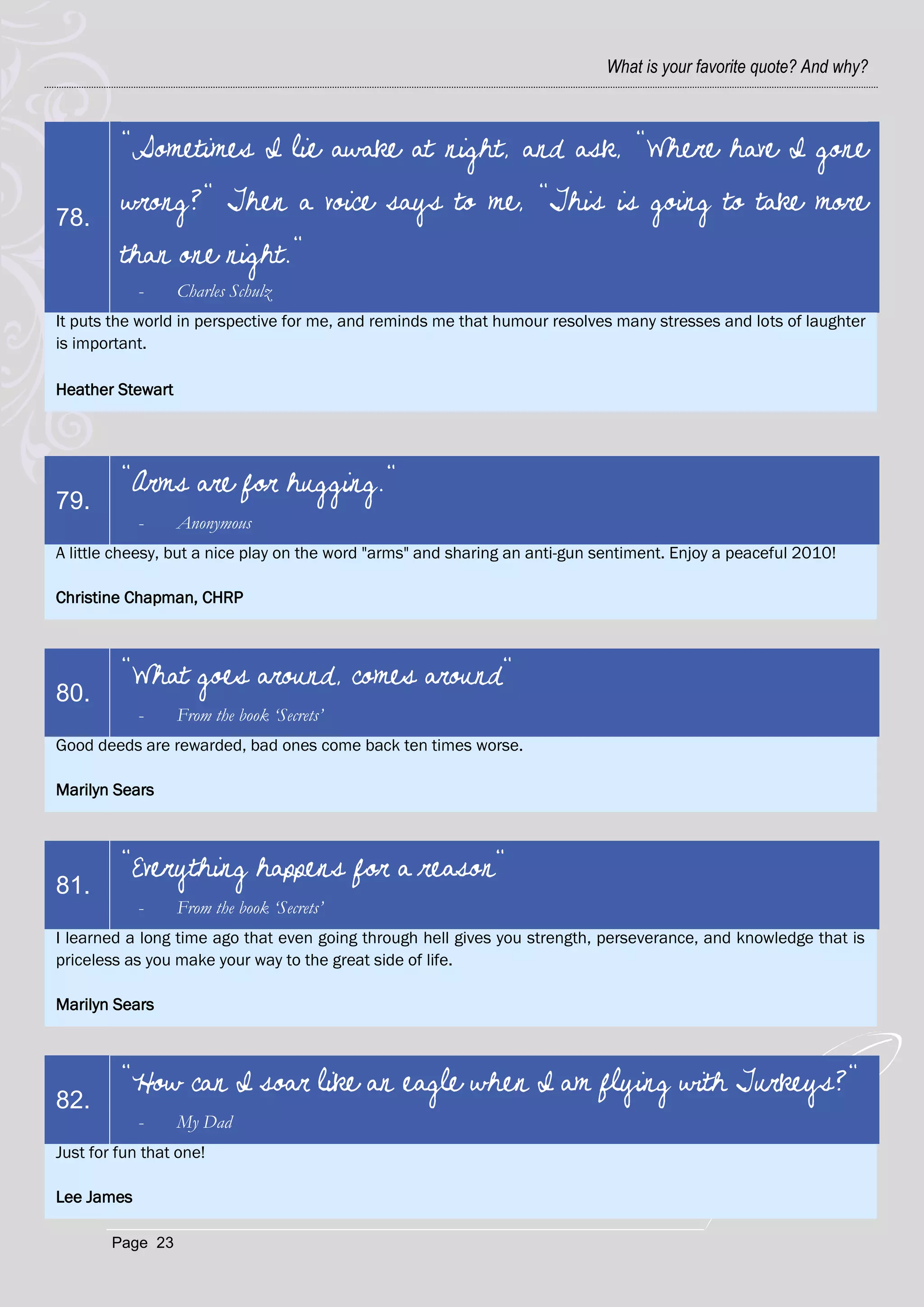 What is your favorite quote? And why?



         "Sometimes I lie awake at night, and ask, "Where have I gone

78.
         wrong?" Then a voice says to me, "This is going to take more
         than one night."
            -     Charles Schulz
It puts the world in perspective for me, and reminds me that humour resolves many stresses and lots of laughter
is important.

Heather Stewart




         "Arms are for hugging."
79.
            -     Anonymous
A little cheesy, but a nice play on the word "arms" and sharing an anti-gun sentiment. Enjoy a peaceful 2010!

Christine Chapman, CHRP



         "What goes around, comes around"
80.
            -     From the book ‘Secrets’
Good deeds are rewarded, bad ones come back ten times worse.

Marilyn Sears



         "Everything happens for a reason"
81.
            -     From the book ‘Secrets’
I learned a long time ago that even going through hell gives you strength, perseverance, and knowledge that is
priceless as you make your way to the great side of life.

Marilyn Sears



         "How can I soar like an eagle when I am flying with Turkeys?"
82.
            -     My Dad
Just for fun that one!

Lee James

        Page 23
 