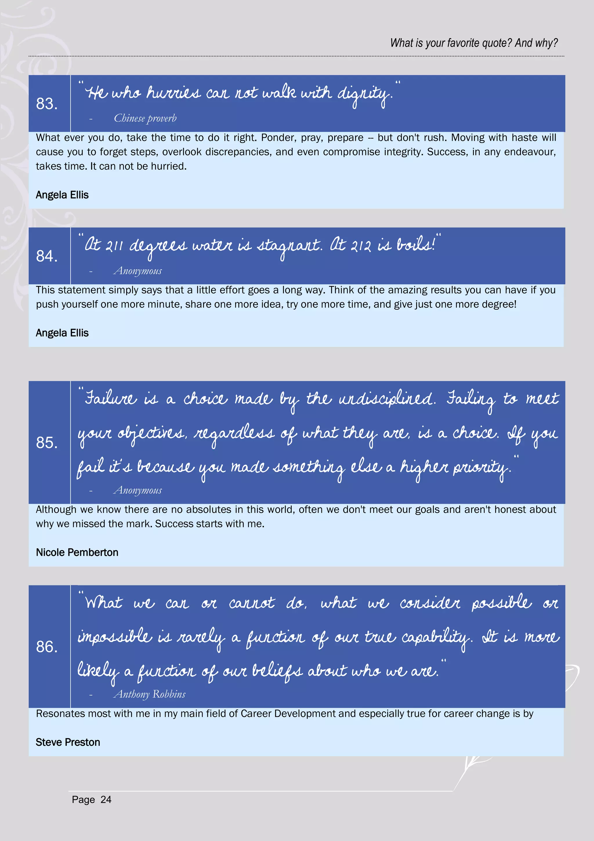 What is your favorite quote? And why?



         "He who hurries can not walk with dignity."
83.
               -   Chinese proverb
What ever you do, take the time to do it right. Ponder, pray, prepare -- but don't rush. Moving with haste will
cause you to forget steps, overlook discrepancies, and even compromise integrity. Success, in any endeavour,
takes time. It can not be hurried.

Angela Ellis



         "At 211 degrees water is stagnant. At 212 is boils!"
84.
               -   Anonymous
This statement simply says that a little effort goes a long way. Think of the amazing results you can have if you
push yourself one more minute, share one more idea, try one more time, and give just one more degree!

Angela Ellis




         "Failure is a choice made by the undisciplined. Failing to meet

85.
         your objectives, regardless of what they are, is a choice. If you
         fail it's because you made something else a higher priority."
               -   Anonymous
Although we know there are no absolutes in this world, often we don't meet our goals and aren't honest about
why we missed the mark. Success starts with me.

Nicole Pemberton



         "What we can or cannot do, what we consider possible or

86.
         impossible is rarely a function of our true capability. It is more
         likely a function of our beliefs about who we are."
               -   Anthony Robbins
Resonates most with me in my main field of Career Development and especially true for career change is by

Steve Preston




        Page 24
 