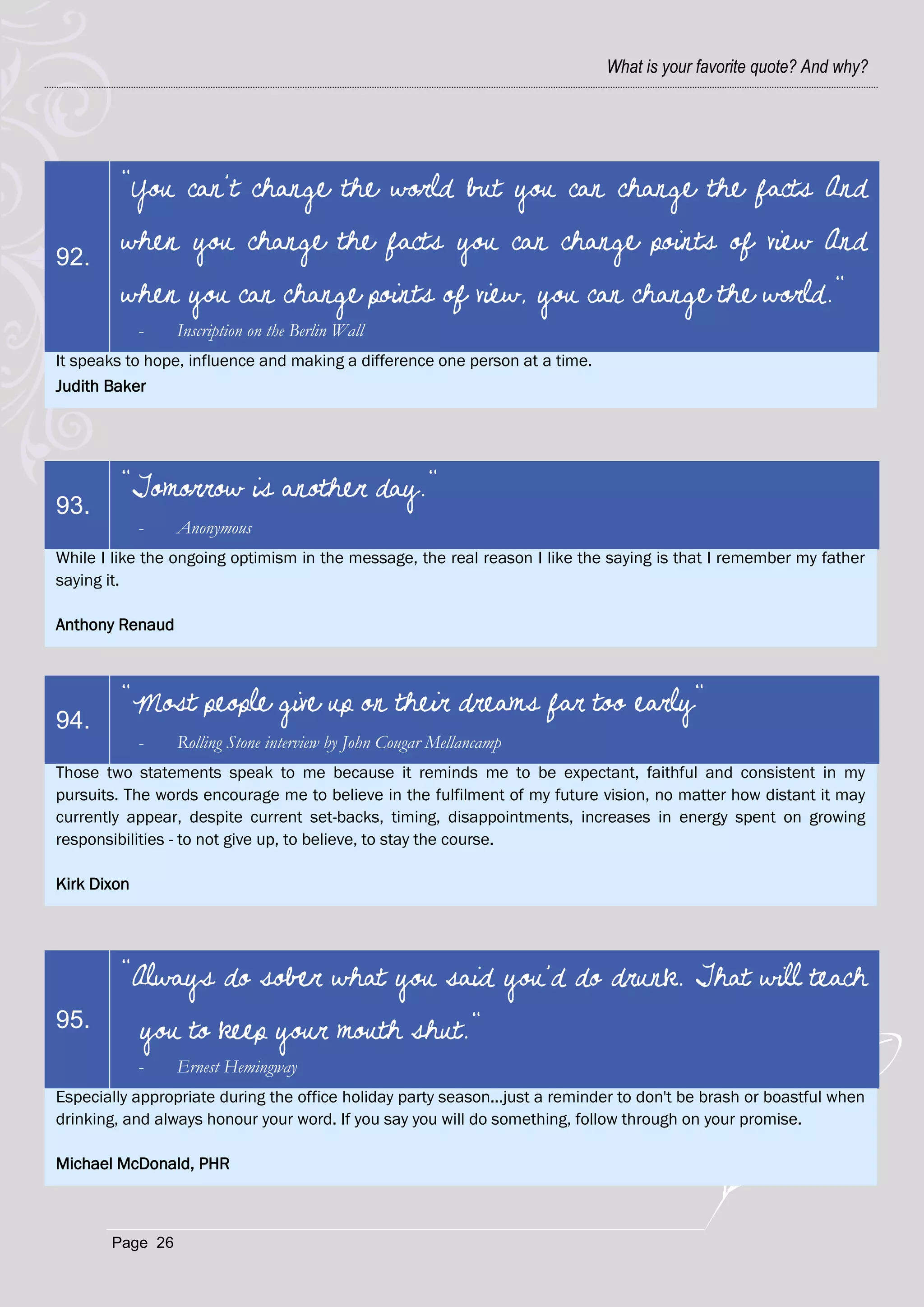 What is your favorite quote? And why?




         “You can’t change the world but you can change the facts And

92.
         when you change the facts you can change points of view And
         when you can change points of view, you can change the world."
             -   Inscription on the Berlin Wall
It speaks to hope, influence and making a difference one person at a time.
Judith Baker




         "Tomorrow is another day."
93.
             -   Anonymous
While I like the ongoing optimism in the message, the real reason I like the saying is that I remember my father
saying it.

Anthony Renaud



         "Most people give up on their dreams far too early"
94.
             -   Rolling Stone interview by John Cougar Mellancamp
Those two statements speak to me because it reminds me to be expectant, faithful and consistent in my
pursuits. The words encourage me to believe in the fulfilment of my future vision, no matter how distant it may
currently appear, despite current set-backs, timing, disappointments, increases in energy spent on growing
responsibilities - to not give up, to believe, to stay the course.

Kirk Dixon




         "Always do sober what you said you'd do drunk. That will teach
95.          you to keep your mouth shut."
             -   Ernest Hemingway
Especially appropriate during the office holiday party season...just a reminder to don't be brash or boastful when
drinking, and always honour your word. If you say you will do something, follow through on your promise.

Michael McDonald, PHR



       Page 26
 