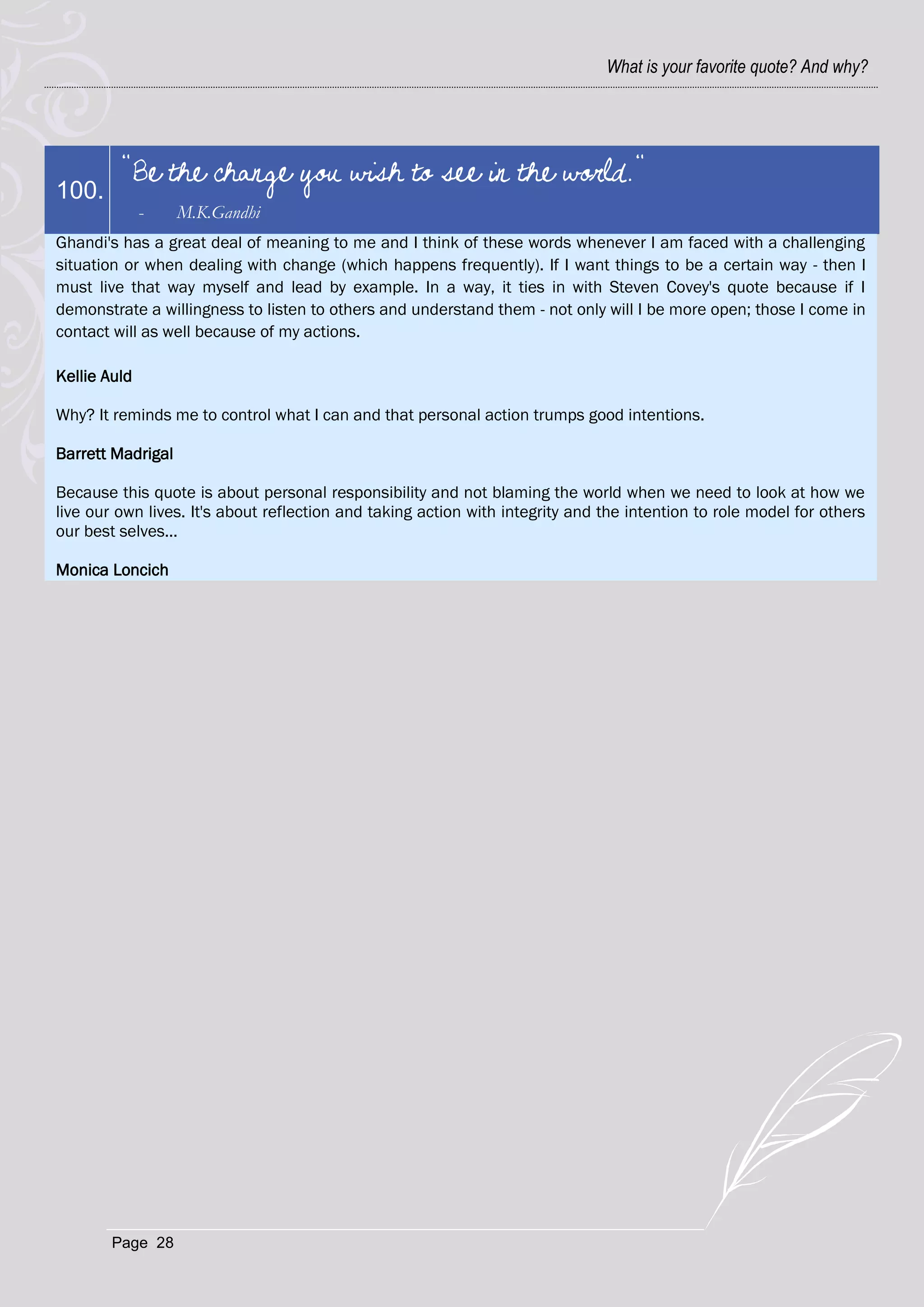 What is your favorite quote? And why?




         "Be the change you wish to see in the world."
100.
              -    M.K.Gandhi
Ghandi's has a great deal of meaning to me and I think of these words whenever I am faced with a challenging
situation or when dealing with change (which happens frequently). If I want things to be a certain way - then I
must live that way myself and lead by example. In a way, it ties in with Steven Covey's quote because if I
demonstrate a willingness to listen to others and understand them - not only will I be more open; those I come in
contact will as well because of my actions.

Kellie Auld

Why? It reminds me to control what I can and that personal action trumps good intentions.

Barrett Madrigal

Because this quote is about personal responsibility and not blaming the world when we need to look at how we
live our own lives. It's about reflection and taking action with integrity and the intention to role model for others
our best selves...

Monica Loncich




        Page 28
 