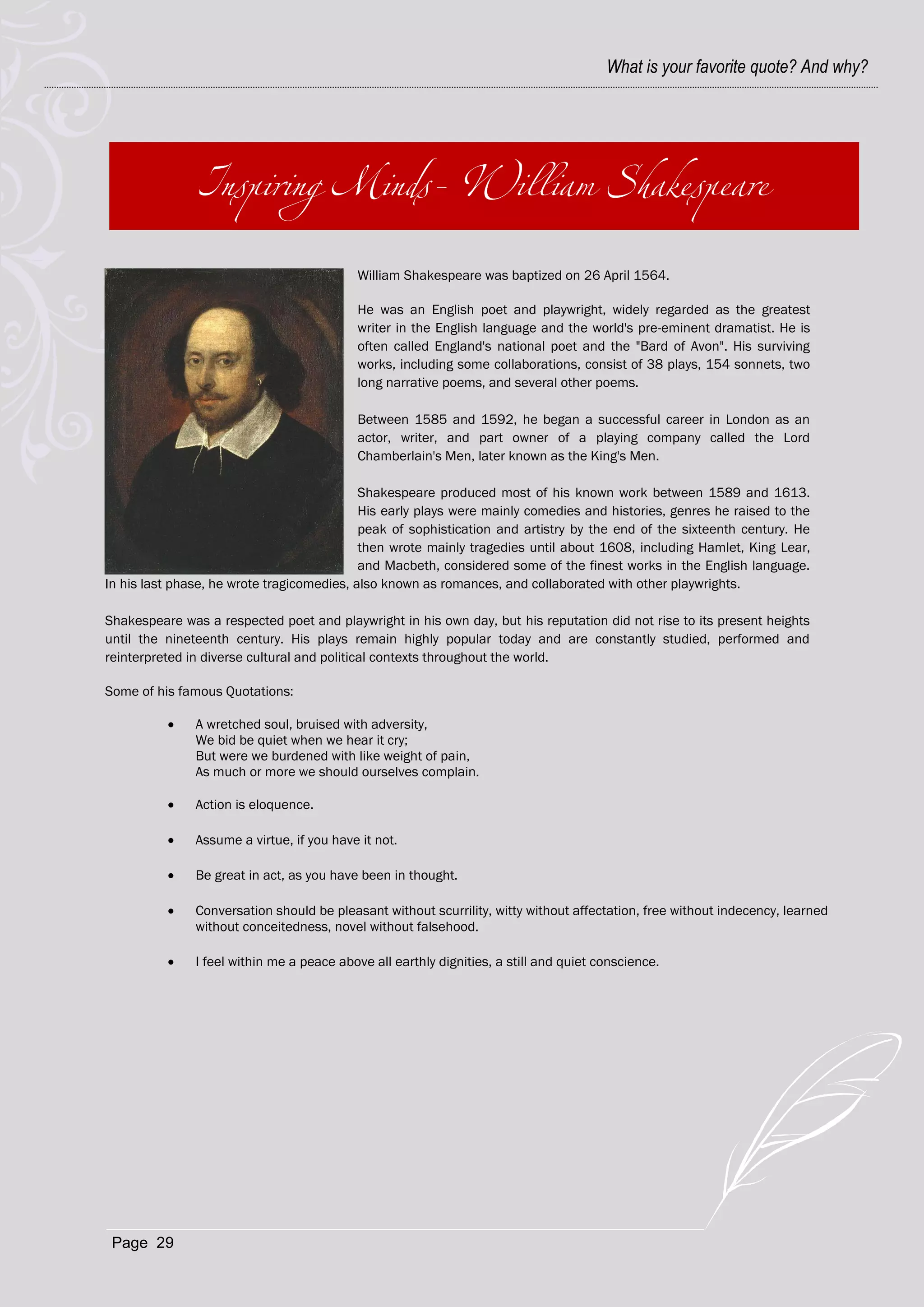 What is your favorite quote? And why?




                                           William Shakespeare was baptized on 26 April 1564.

                                           He was an English poet and playwright, widely regarded as the greatest
                                           writer in the English language and the world's pre-eminent dramatist. He is
                                           often called England's national poet and the "Bard of Avon". His surviving
                                           works, including some collaborations, consist of 38 plays, 154 sonnets, two
                                           long narrative poems, and several other poems.

                                           Between 1585 and 1592, he began a successful career in London as an
                                           actor, writer, and part owner of a playing company called the Lord
                                           Chamberlain's Men, later known as the King's Men.

                                            Shakespeare produced most of his known work between 1589 and 1613.
                                            His early plays were mainly comedies and histories, genres he raised to the
                                            peak of sophistication and artistry by the end of the sixteenth century. He
                                            then wrote mainly tragedies until about 1608, including Hamlet, King Lear,
                                            and Macbeth, considered some of the finest works in the English language.
In his last phase, he wrote tragicomedies, also known as romances, and collaborated with other playwrights.

Shakespeare was a respected poet and playwright in his own day, but his reputation did not rise to its present heights
until the nineteenth century. His plays remain highly popular today and are constantly studied, performed and
reinterpreted in diverse cultural and political contexts throughout the world.

Some of his famous Quotations:

              A wretched soul, bruised with adversity,
               We bid be quiet when we hear it cry;
               But were we burdened with like weight of pain,
               As much or more we should ourselves complain.

              Action is eloquence.

              Assume a virtue, if you have it not.

              Be great in act, as you have been in thought.

              Conversation should be pleasant without scurrility, witty without affectation, free without indecency, learned
               without conceitedness, novel without falsehood.

              I feel within me a peace above all earthly dignities, a still and quiet conscience.




 Page 29
 