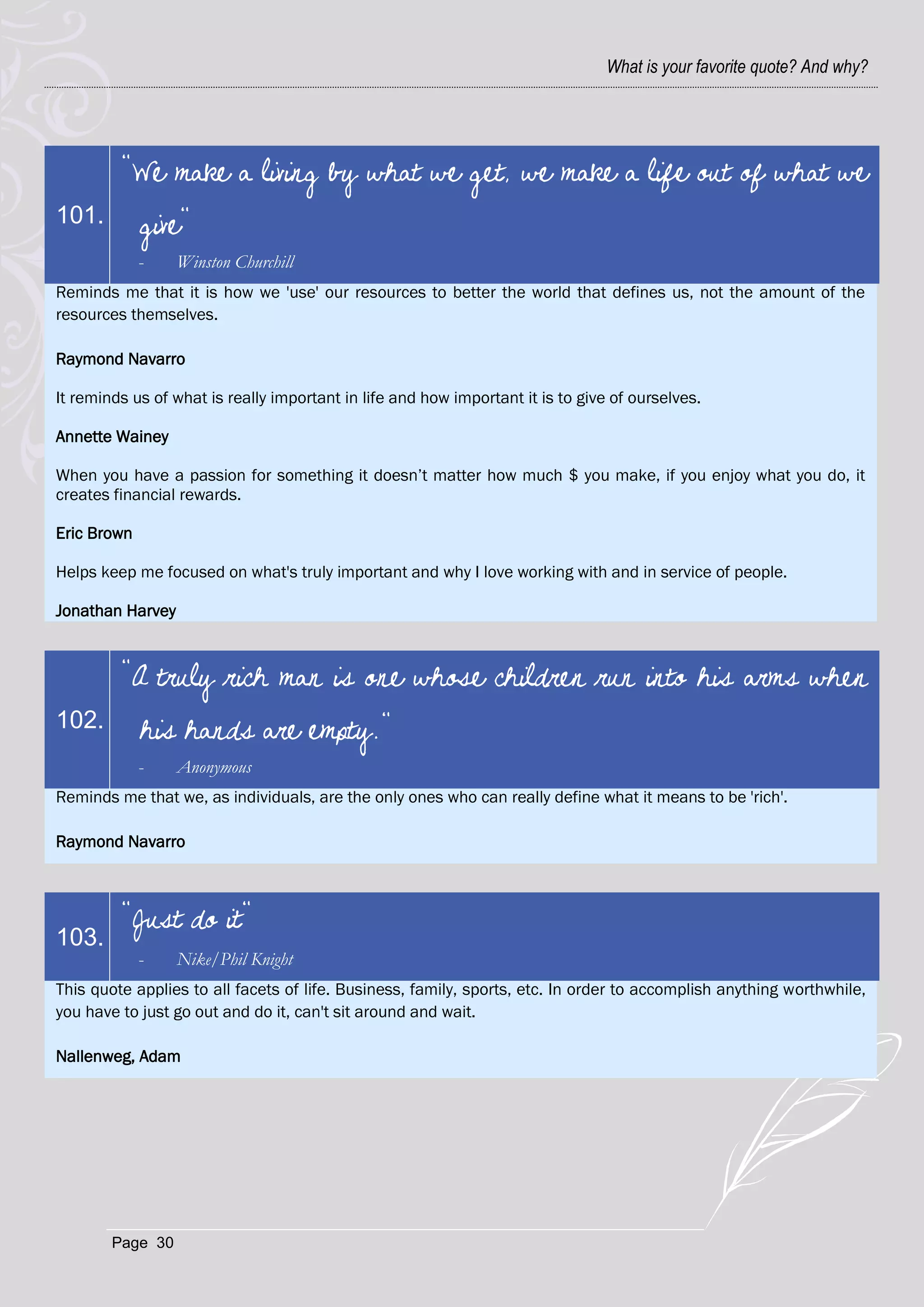 What is your favorite quote? And why?




         "We make a living by what we get, we make a life out of what we
101.         give"
             -    Winston Churchill
Reminds me that it is how we 'use' our resources to better the world that defines us, not the amount of the
resources themselves.

Raymond Navarro

It reminds us of what is really important in life and how important it is to give of ourselves.

Annette Wainey

When you have a passion for something it doesn‘t matter how much $ you make, if you enjoy what you do, it
creates financial rewards.

Eric Brown

Helps keep me focused on what's truly important and why I love working with and in service of people.

Jonathan Harvey



         "A truly rich man is one whose children run into his arms when
102.         his hands are empty."
             -    Anonymous
Reminds me that we, as individuals, are the only ones who can really define what it means to be 'rich'.

Raymond Navarro



         "Just do it"
103.
             -    Nike/Phil Knight
This quote applies to all facets of life. Business, family, sports, etc. In order to accomplish anything worthwhile,
you have to just go out and do it, can't sit around and wait.

Nallenweg, Adam




        Page 30
 