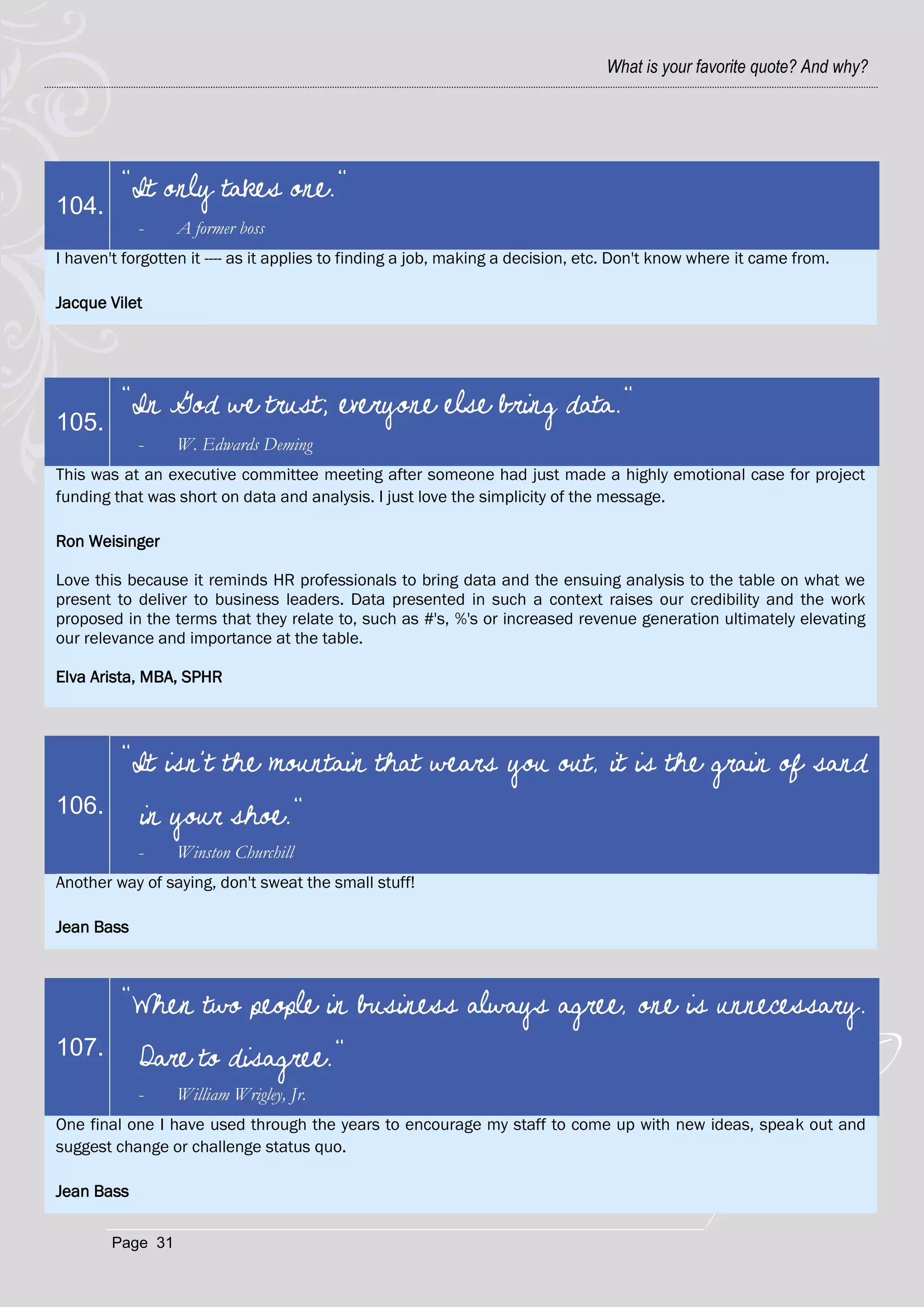 What is your favorite quote? And why?




         "It only takes one."
104.
            -     A former boss
I haven't forgotten it ---- as it applies to finding a job, making a decision, etc. Don't know where it came from.

Jacque Vilet




         "In God we trust; everyone else bring data."
105.
            -     W. Edwards Deming
This was at an executive committee meeting after someone had just made a highly emotional case for project
funding that was short on data and analysis. I just love the simplicity of the message.

Ron Weisinger

Love this because it reminds HR professionals to bring data and the ensuing analysis to the table on what we
present to deliver to business leaders. Data presented in such a context raises our credibility and the work
proposed in the terms that they relate to, such as #'s, %'s or increased revenue generation ultimately elevating
our relevance and importance at the table.

Elva Arista, MBA, SPHR




         "It isn't the mountain that wears you out, it is the grain of sand
106.        in your shoe."
            -     Winston Churchill
Another way of saying, don't sweat the small stuff!

Jean Bass



         "When two people in business always agree, one is unnecessary.
107.        Dare to disagree."
            -     William Wrigley, Jr.
One final one I have used through the years to encourage my staff to come up with new ideas, speak out and
suggest change or challenge status quo.

Jean Bass

        Page 31
 