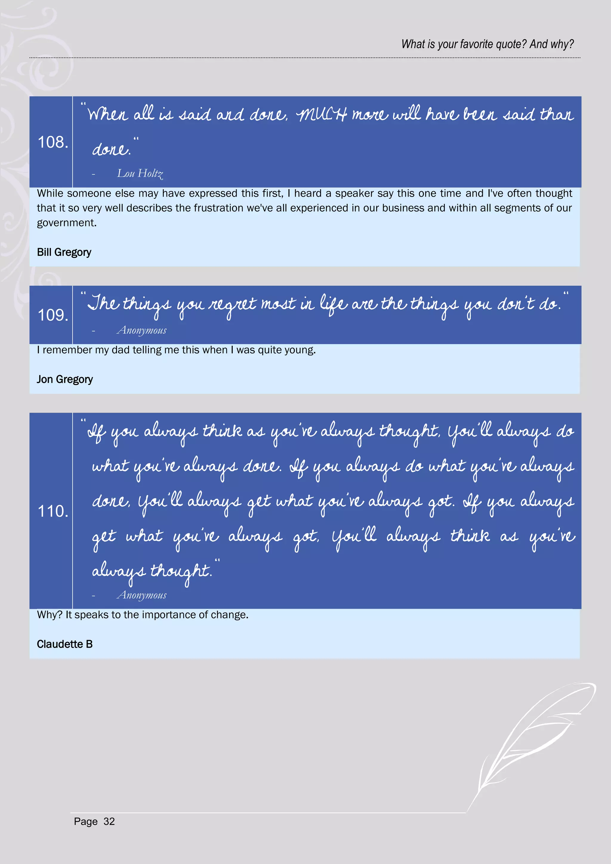 What is your favorite quote? And why?




         "When all is said and done, MUCH more will have been said than
108.           done."
               -   Lou Holtz
While someone else may have expressed this first, I heard a speaker say this one time and I've often thought
that it so very well describes the frustration we've all experienced in our business and within all segments of our
government.

Bill Gregory



         "The things you regret most in life are the things you don't do."
109.
               -   Anonymous
I remember my dad telling me this when I was quite young.

Jon Gregory



         "If you always think as you've always thought, You'll always do
               what you've always done. If you always do what you've always

110.
               done, You'll always get what you've always got. If you always
               get what you've always got, You'll always think as you've
               always thought."
               -   Anonymous
Why? It speaks to the importance of change.

Claudette B




        Page 32
 