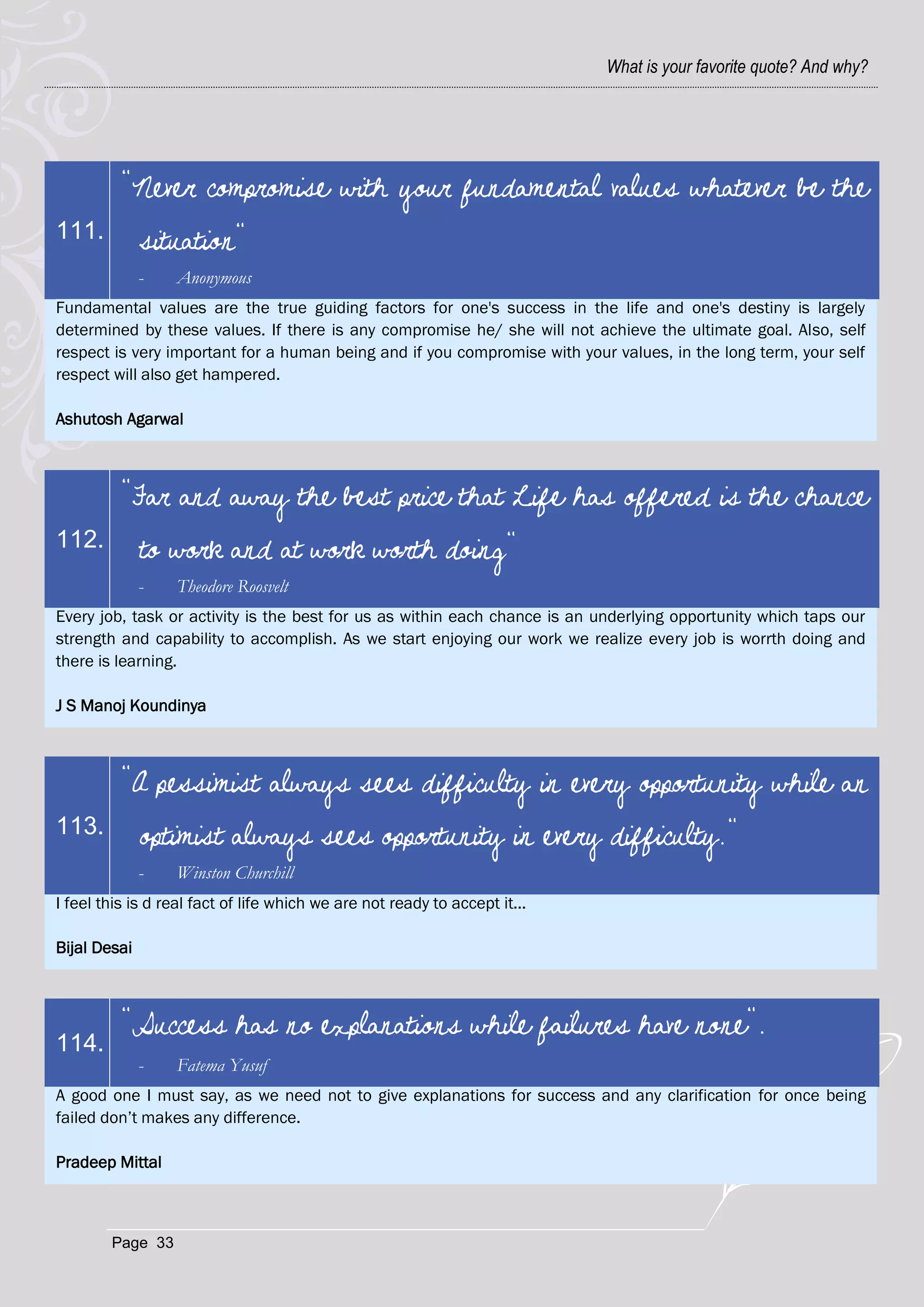 What is your favorite quote? And why?




          "Never compromise with your fundamental values whatever be the
111.          situation"
              -   Anonymous
Fundamental values are the true guiding factors for one's success in the life and one's destiny is largely
determined by these values. If there is any compromise he/ she will not achieve the ultimate goal. Also, self
respect is very important for a human being and if you compromise with your values, in the long term, your self
respect will also get hampered.

Ashutosh Agarwal



          "Far and away the best price that Life has offered is the chance
112.          to work and at work worth doing"
              -   Theodore Roosvelt
Every job, task or activity is the best for us as within each chance is an underlying opportunity which taps our
strength and capability to accomplish. As we start enjoying our work we realize every job is worrth doing and
there is learning.

J S Manoj Koundinya



          "A pessimist always sees difficulty in every opportunity while an
113.          optimist always sees opportunity in every difficulty."
              -   Winston Churchill
I feel this is d real fact of life which we are not ready to accept it...

Bijal Desai



          "Success has no explanations while failures have none".
114.
              -   Fatema Yusuf
A good one I must say, as we need not to give explanations for success and any clarification for once being
failed don‘t makes any difference.

Pradeep Mittal



        Page 33
 
