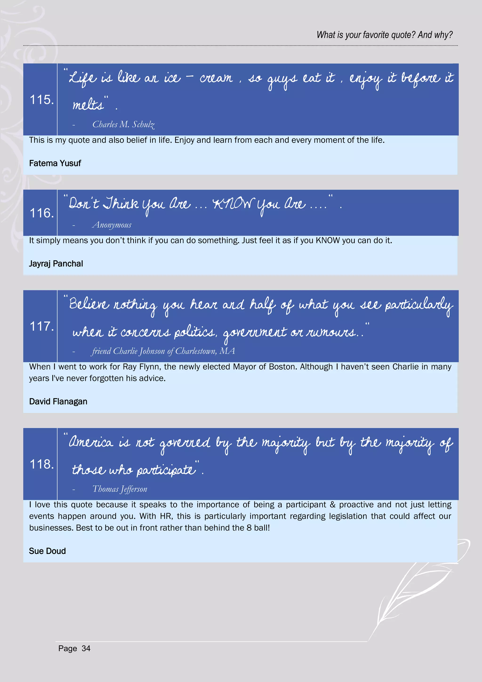 What is your favorite quote? And why?



         "Life is like an ice - cream , so guys eat it , enjoy it before it
115.       melts" .
           -     Charles M. Schulz
This is my quote and also belief in life. Enjoy and learn from each and every moment of the life.

Fatema Yusuf



         "Don’t Think You Are ... KNOW You Are ...." .
116.
           -     Anonymous
It simply means you don‘t think if you can do something. Just feel it as if you KNOW you can do it.

Jayraj Panchal



         "Believe nothing you hear and half of what you see particularly
117.       when it concerns politics, government or rumours.."
           -     friend Charlie Johnson of Charlestown, MA
When I went to work for Ray Flynn, the newly elected Mayor of Boston. Although I haven‘t seen Charlie in many
years I've never forgotten his advice.

David Flanagan



         "America is not governed by the majority but by the majority of
118.       those who participate".
           -     Thomas Jefferson
I love this quote because it speaks to the importance of being a participant & proactive and not just letting
events happen around you. With HR, this is particularly important regarding legislation that could affect our
businesses. Best to be out in front rather than behind the 8 ball!

Sue Doud




       Page 34
 