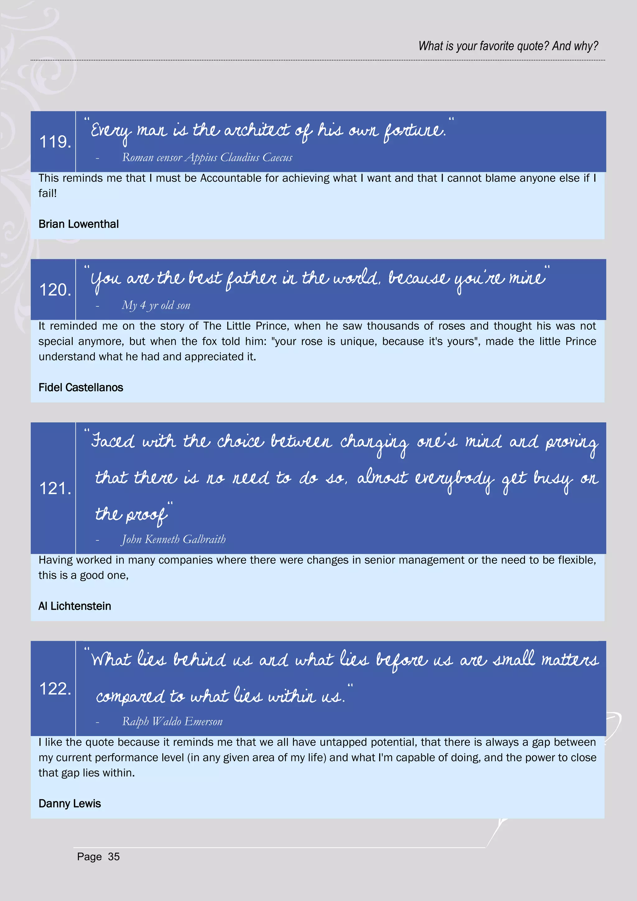 What is your favorite quote? And why?




         "Every man is the architect of his own fortune."
119.
           -      Roman censor Appius Claudius Caecus
This reminds me that I must be Accountable for achieving what I want and that I cannot blame anyone else if I
fail!

Brian Lowenthal



         "You are the best father in the world, because you're mine"
120.
           -      My 4 yr old son
It reminded me on the story of The Little Prince, when he saw thousands of roses and thought his was not
special anymore, but when the fox told him: "your rose is unique, because it's yours", made the little Prince
understand what he had and appreciated it.

Fidel Castellanos



         "Faced with the choice between changing one's mind and proving

121.
           that there is no need to do so, almost everybody get busy on
           the proof"
           -      John Kenneth Galbraith
Having worked in many companies where there were changes in senior management or the need to be flexible,
this is a good one,

Al Lichtenstein



         "What lies behind us and what lies before us are small matters
122.       compared to what lies within us."
           -      Ralph Waldo Emerson
I like the quote because it reminds me that we all have untapped potential, that there is always a gap between
my current performance level (in any given area of my life) and what I'm capable of doing, and the power to close
that gap lies within.

Danny Lewis



       Page 35
 