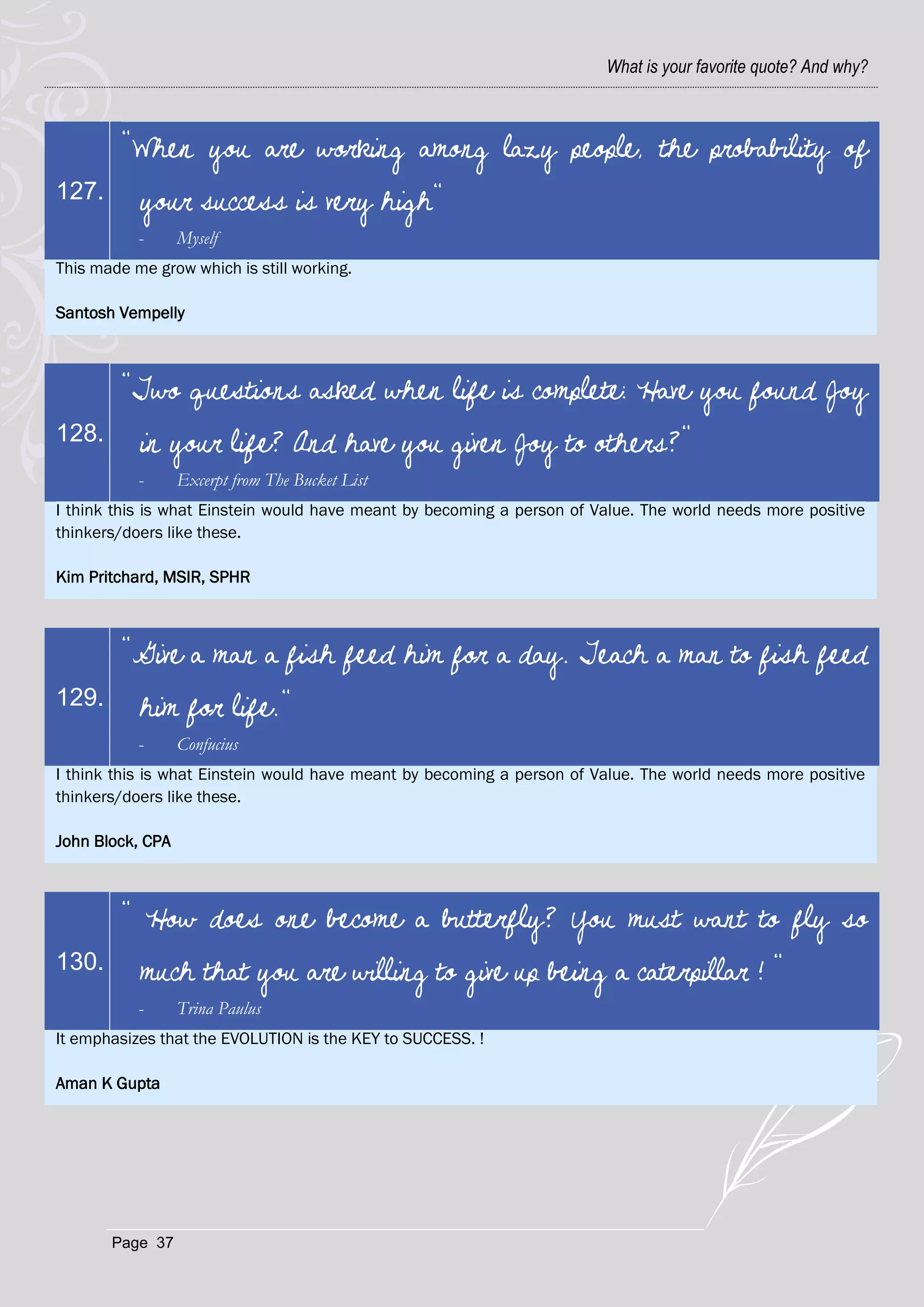 What is your favorite quote? And why?



         "When you are working among lazy people, the probability of
127.       your success is very high"
           -      Myself
This made me grow which is still working.

Santosh Vempelly



         "Two questions asked when life is complete: Have you found Joy
128.       in your life? And have you given Joy to others?"
           -      Excerpt from The Bucket List
I think this is what Einstein would have meant by becoming a person of Value. The world needs more positive
thinkers/doers like these.

Kim Pritchard, MSIR, SPHR



         "Give a man a fish feed him for a day. Teach a man to fish feed
129.       him for life."
           -      Confucius
I think this is what Einstein would have meant by becoming a person of Value. The world needs more positive
thinkers/doers like these.

John Block, CPA



         " How does one become a butterfly? You must want to fly so
130.       much that you are willing to give up being a caterpillar ! "
           -      Trina Paulus
It emphasizes that the EVOLUTION is the KEY to SUCCESS. !

Aman K Gupta




       Page 37
 