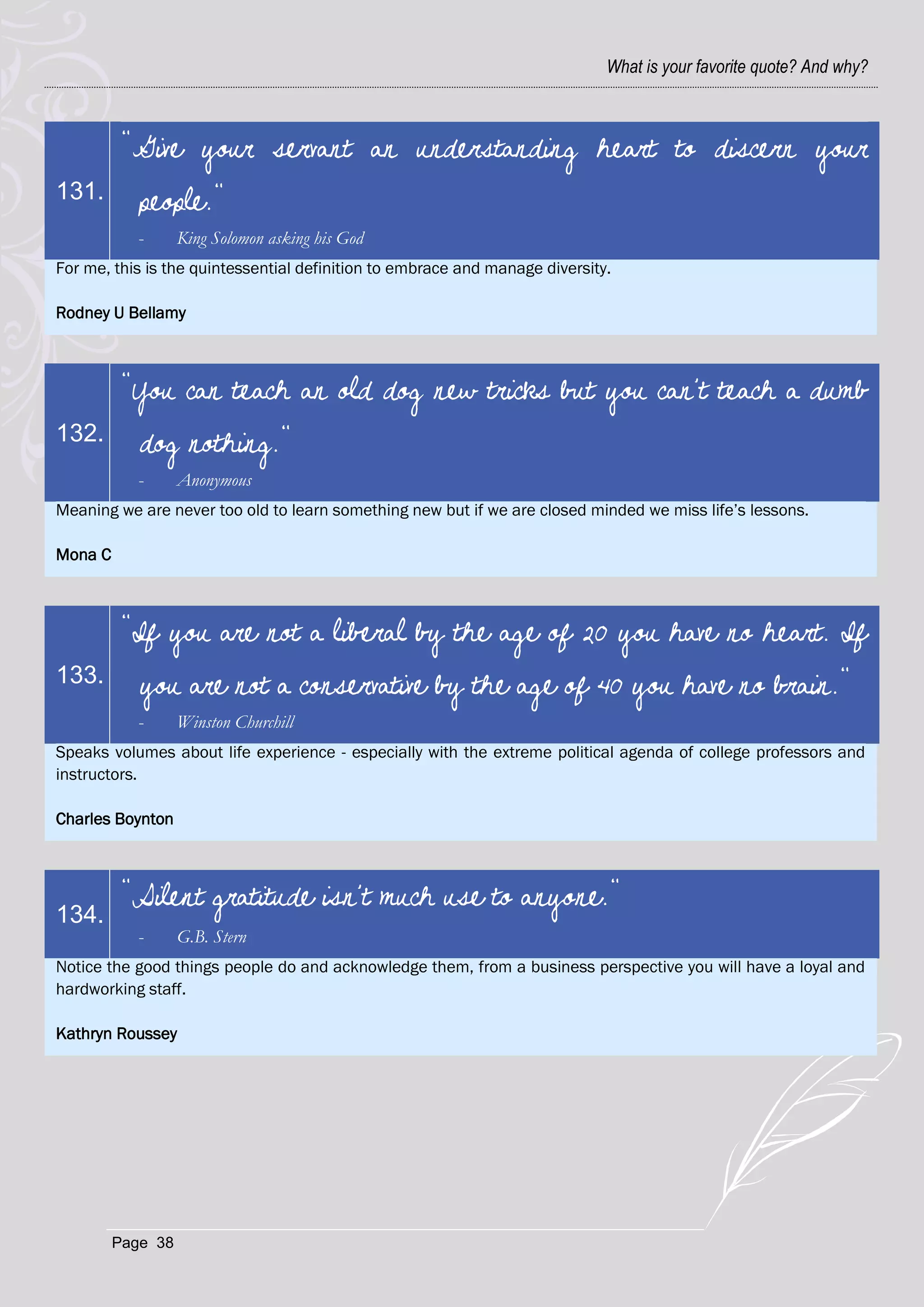 What is your favorite quote? And why?



          "Give your servant an understanding heart to discern your
131.        people."
            -      King Solomon asking his God
For me, this is the quintessential definition to embrace and manage diversity.

Rodney U Bellamy



          "You can teach an old dog new tricks but you can't teach a dumb
132.        dog nothing."
            -      Anonymous
Meaning we are never too old to learn something new but if we are closed minded we miss life‘s lessons.

Mona C



          "If you are not a liberal by the age of 20 you have no heart. If
133.        you are not a conservative by the age of 40 you have no brain."
            -      Winston Churchill
Speaks volumes about life experience - especially with the extreme political agenda of college professors and
instructors.

Charles Boynton



          "Silent gratitude isn't much use to anyone."
134.
            -      G.B. Stern
Notice the good things people do and acknowledge them, from a business perspective you will have a loyal and
hardworking staff.

Kathryn Roussey




         Page 38
 