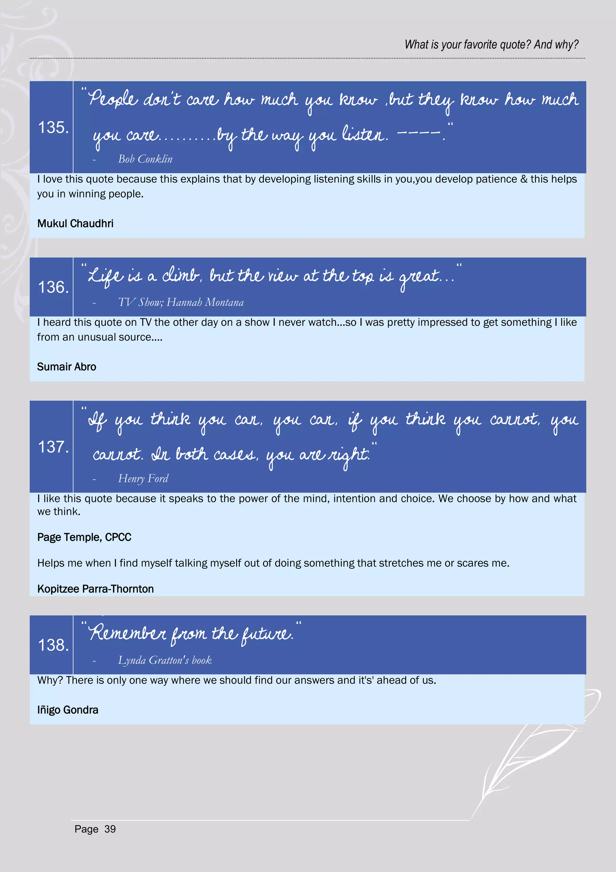 What is your favorite quote? And why?



         "People don't care how much you know ,but they know how much
135.        you care..........by the way you listen. ----."
           -      Bob Conklin
I love this quote because this explains that by developing listening skills in you,you develop patience & this helps
you in winning people.

Mukul Chaudhri



         "Life is a climb, but the view at the top is great..."
136.
           -      TV Show; Hannah Montana
I heard this quote on TV the other day on a show I never watch...so I was pretty impressed to get something I like
from an unusual source....

Sumair Abro



         "If you think you can, you can, if you think you cannot, you
137.        cannot. In both cases, you are right:"
           -      Henry Ford
I like this quote because it speaks to the power of the mind, intention and choice. We choose by how and what
we think.

Page Temple, CPCC

Helps me when I find myself talking myself out of doing something that stretches me or scares me.

Kopitzee Parra-Thornton



         "Remember from the future."
138.
           -      Lynda Gratton's book
Why? There is only one way where we should find our answers and it's' ahead of us.

Iñigo Gondra




        Page 39
 