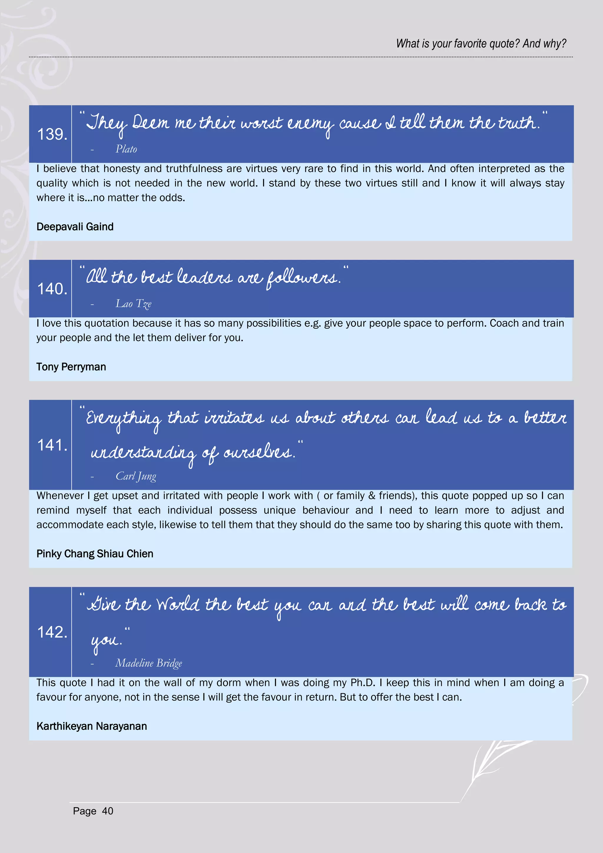 What is your favorite quote? And why?




         "They Deem me their worst enemy cause I tell them the truth."
139.
           -      Plato
I believe that honesty and truthfulness are virtues very rare to find in this world. And often interpreted as the
quality which is not needed in the new world. I stand by these two virtues still and I know it will always stay
where it is...no matter the odds.

Deepavali Gaind



         "All the best leaders are followers."
140.
           -      Lao Tze
I love this quotation because it has so many possibilities e.g. give your people space to perform. Coach and train
your people and the let them deliver for you.

Tony Perryman



         "Everything that irritates us about others can lead us to a better
141.       understanding of ourselves."
           -      Carl Jung
Whenever I get upset and irritated with people I work with ( or family & friends), this quote popped up so I can
remind myself that each individual possess unique behaviour and I need to learn more to adjust and
accommodate each style, likewise to tell them that they should do the same too by sharing this quote with them.

Pinky Chang Shiau Chien



         "Give the World the best you can and the best will come back to
142.       you."
           -      Madeline Bridge
This quote I had it on the wall of my dorm when I was doing my Ph.D. I keep this in mind when I am doing a
favour for anyone, not in the sense I will get the favour in return. But to offer the best I can.

Karthikeyan Narayanan




       Page 40
 