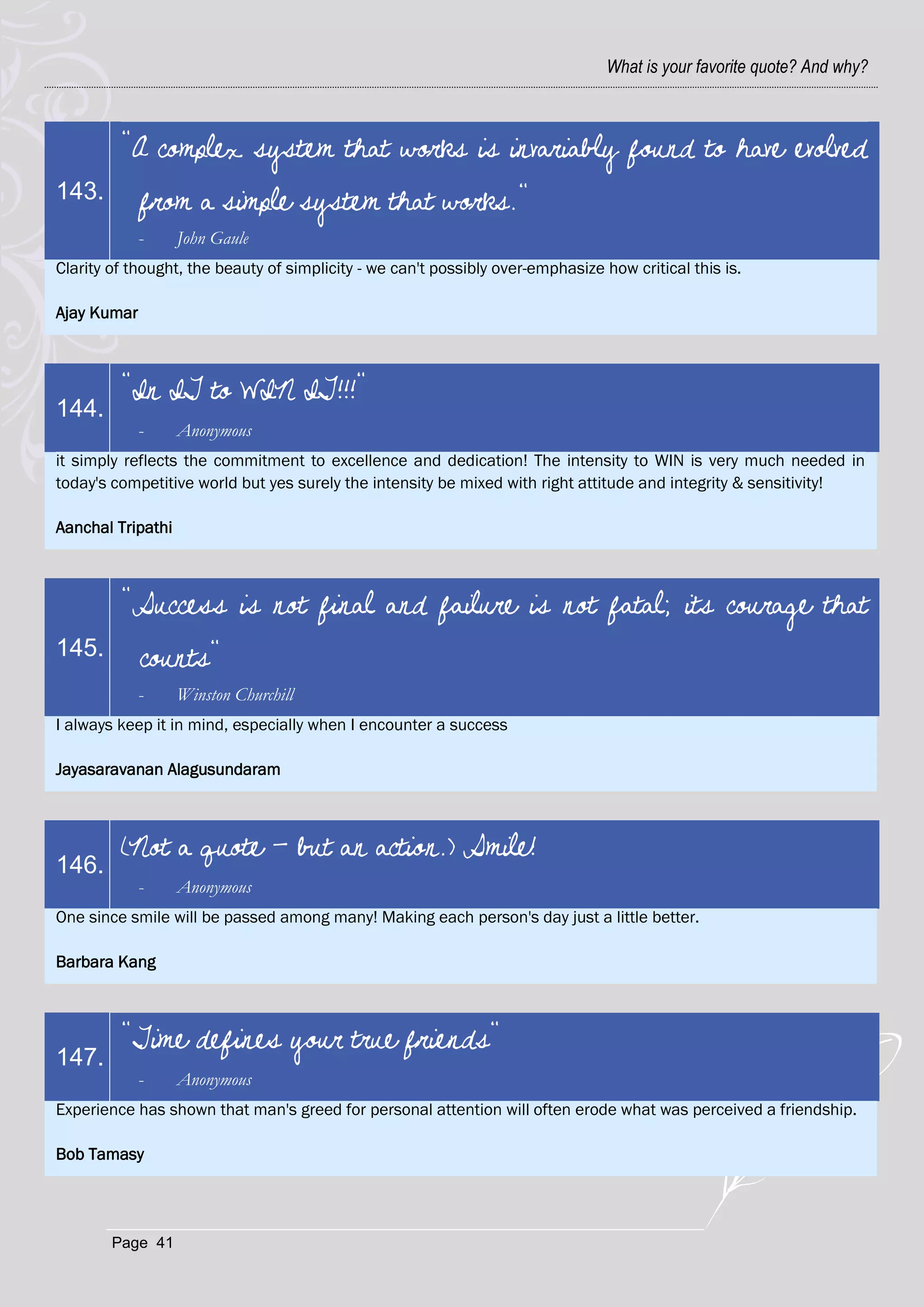 What is your favorite quote? And why?



         "A complex system that works is invariably found to have evolved
143.         from a simple system that works."
             -     John Gaule
Clarity of thought, the beauty of simplicity - we can't possibly over-emphasize how critical this is.

Ajay Kumar



         "In IT to WIN IT!!!"
144.
             -     Anonymous
it simply reflects the commitment to excellence and dedication! The intensity to WIN is very much needed in
today's competitive world but yes surely the intensity be mixed with right attitude and integrity & sensitivity!

Aanchal Tripathi



         "Success is not final and failure is not fatal; its courage that
145.         counts"
             -     Winston Churchill
I always keep it in mind, especially when I encounter a success

Jayasaravanan Alagusundaram



         (Not a quote - but an action.) Smile!
146.
             -     Anonymous
One since smile will be passed among many! Making each person's day just a little better.

Barbara Kang



         "Time defines your true friends"
147.
             -     Anonymous
Experience has shown that man's greed for personal attention will often erode what was perceived a friendship.

Bob Tamasy




        Page 41
 